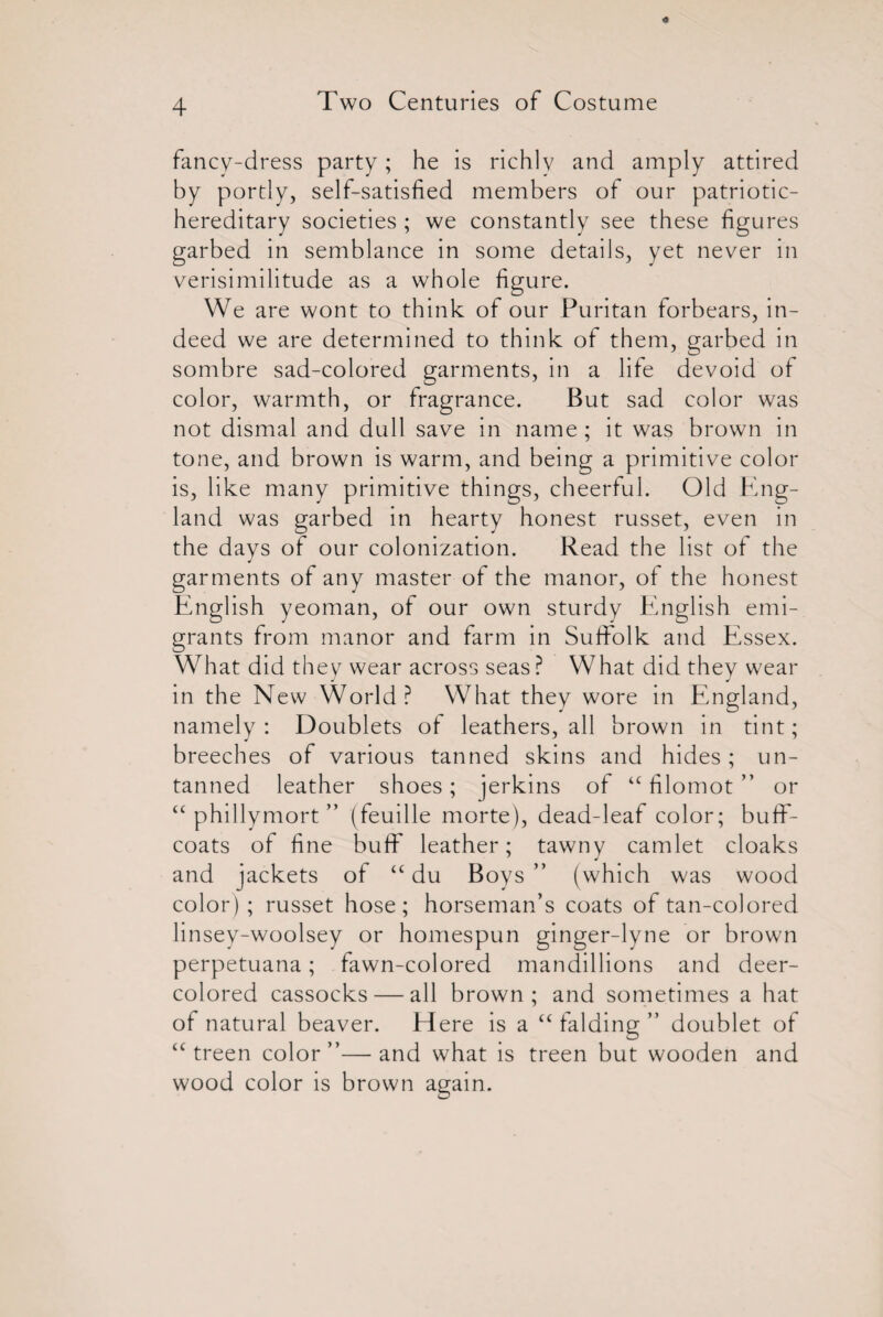 fancy-dress party; he is richly and amply attired by portly, self-satisfied members of our patriotic- hereditary societies ; we constantly see these figures garbed in semblance in some details, yet never in verisimilitude as a whole figure. We are wont to think of our Puritan forbears, in¬ deed we are determined to think of them, garbed in sombre sad-colored garments, in a life devoid of color, warmth, or fragrance. But sad color was not dismal and dull save in name ; it was brown in tone, and brown is warm, and being a primitive color is, like many primitive things, cheerful. Old Eng¬ land was garbed in hearty honest russet, even in the days of our colonization. Read the list of the garments of any master of the manor, of the honest English yeoman, of our own sturdy English emi¬ grants from manor and farm in Suffolk and Essex. What did they wear across seas ? What did they wear in the New World? What they wore in England, namely: Doublets of leathers, all brown in tint; breeches of various tanned skins and hides; un¬ tanned leather shoes; jerkins of u filomot ” or “ phillymort ” (feuille morte), dead-leaf color; buff- coats of fine buff leather; tawny camlet cloaks and jackets of “ du Boys ” (which was wood color); russet hose; horseman’s coats of tan-colored linsey-woolsey or homespun ginger-lyne or brown perpetuana; fawn-colored mandillions and deer- colored cassocks — all brown; and sometimes a hat of natural beaver. Here is a “ falding ” doublet of “ treen color”—and what is treen but wooden and wood color is brown again.