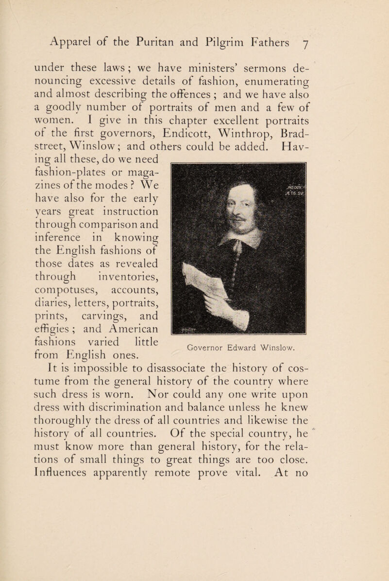 under these laws ; we have ministers’ sermons de¬ nouncing excessive details of fashion, enumerating and almost describing the offences ; and we have also a goodly number of portraits of men and a few of women. I give in this chapter excellent portraits of the first governors, Endicott, Winthrop, Brad- street, Winslow; and others could be added. Hav¬ ing all these, do we need fashion-plates or maga¬ zines of the modes ? We have also for the early years great instruction through comparison and inference in knowing the English fashions of those dates as revealed through inventories, compotuses, accounts, diaries, letters, portraits, prints, carvings, and effigies ; and American fashions varied little from English ones. It is impossible to disassociate the history of cos¬ tume from the general history of the country where such dress is worn. Nor could any one write upon dress with discrimination and balance unless he knew thoroughly the dress of all countries and likewise the history of all countries. Of the special country, he must know more than general history, for the rela¬ tions of small things to great things are too close. Influences apparently remote prove vital. At no