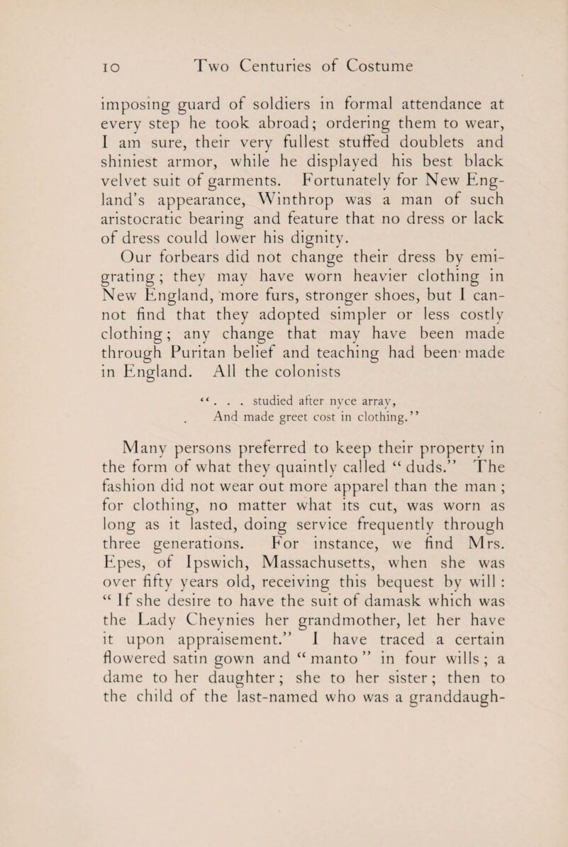 imposing guard of soldiers in formal attendance at every step he took abroad; ordering them to wear, I am sure, their very fullest stuffed doublets and shiniest armor, while he displayed his best black velvet suit of garments. Fortunately for New Eng¬ land’s appearance, Winthrop was a man of such aristocratic bearing and feature that no dress or lack of dress could lower his dignity. Our forbears did not change their dress by emi¬ grating ; they may have worn heavier clothing in New England, more furs, stronger shoes, but I can¬ not find that they adopted simpler or less costly clothing; any change that may have been made through Puritan belief and teaching had been- made in England. All the colonists “ . . . studied after nyce array. And made greet cost in clothing.” Many persons preferred to keep their property in the form of what they quaintly called “ duds.” The fashion did not wear out more apparel than the man ; for clothing, no matter what its cut, was worn as long as it lasted, doing service frequently through three generations. For instance, we find Mrs. EP es, of Ipswich, Massachusetts, when she was over fifty years old, receiving this bequest by will: “ If she desire to have the suit of damask which was the Lady Cheynies her grandmother, let her have it upon appraisement.” 1 have traced a certain flowered satin gown and “ manto ” in four wills ; a dame to her daughter; she to her sister; then to the child of the last-named who was a granddaugh-