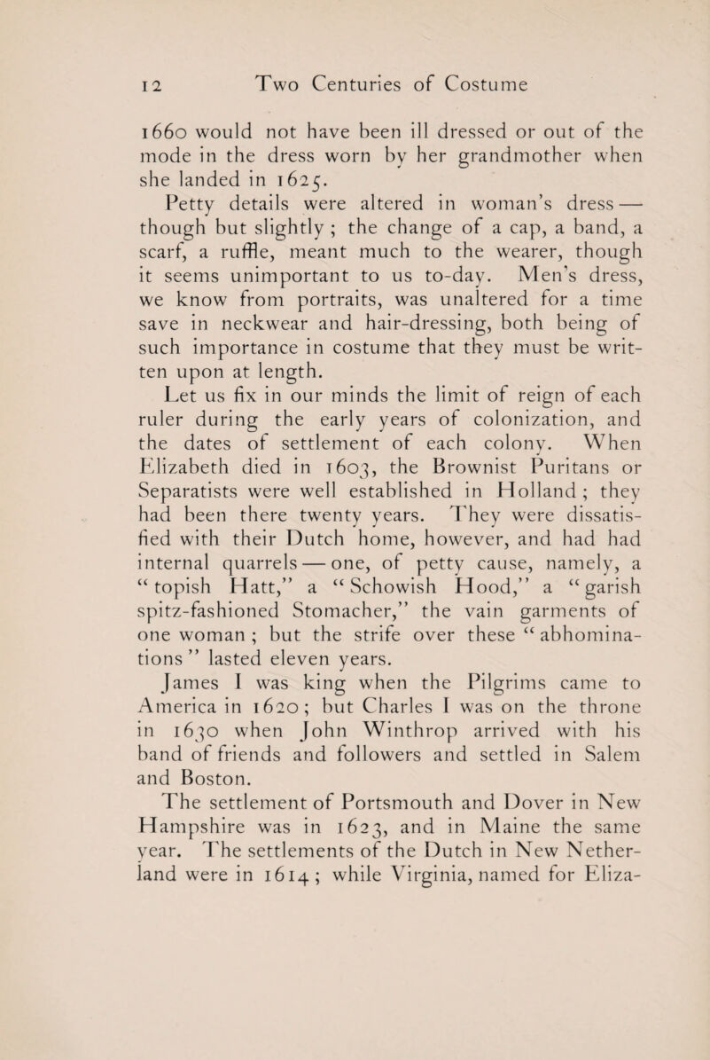 1660 would not have been ill dressed or out of the mode in the dress worn by her grandmother when she landed in 1625. Petty details were altered in woman’s dress — though but slightly ; the change of a cap, a band, a scarf, a ruffle, meant much to the wearer, though it seems unimportant to us to-day. Men's dress, we know from portraits, was unaltered for a time save in neckwear and hair-dressing, both being of such importance in costume that they must be writ¬ ten upon at length. Let us fix in our minds the limit of reign of each ruler during the early years of colonization, and the dates of settlement of each colony. When Elizabeth died in 1603, the Brownist Puritans or Separatists were well established in Holland; they had been there twenty years. They were dissatis¬ fied with their Dutch home, however, and had had internal quarrels — one, of petty cause, namely, a “ topish Hatt,” a “ Schowish Hood,” a “garish spitz-fashioned Stomacher,” the vain garments of one woman ; but the strife over these “ abhomina- tions ” lasted eleven years. James I was king when the Pilgrims came to America in 1620; but Charles I was on the throne in 1630 when John Winthrop arrived with his band of friends and followers and settled in Salem and Boston. The settlement of Portsmouth and Dover in New H ampshire was in 1623, and in Maine the same year. The settlements of the Dutch in New Nether- land were in 1614; while Virginia, named for Eliza-