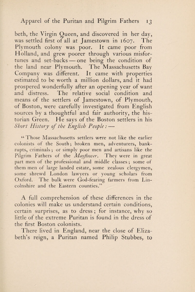 beth, the Virgin Queen, and discovered in her day, was settled first of all at Jamestown in 1607. The Plymouth colony was poor. It came poor from Holland, and grew poorer through various misfor¬ tunes and set-backs — one being the condition of the land near Plymouth. The Massachusetts Bay Company was different. It came with properties estimated to be worth a million dollars, and it had prospered wonderfully after an opening year of want and distress. The relative social condition and means of the settlers of Jamestown, of Plymouth, of Boston, were carefully investigated from English sources by a thoughtful and fair authority, the his¬ torian Green. He says of the Boston settlers in his Short History of the English People: — u Those Massachusetts settlers were not like the earlier colonists of the South; broken men, adventurers, bank¬ rupts, criminals; or simply poor men and artisans like the Pilgrim Fathers of the Mayflower. They were in great part men of the professional and middle classes ; some of them men of large landed estate, some zealous clergymen, some shrewd London lawyers or young scholars from Oxford. The bulk were God-fearing farmers from Lin¬ colnshire and the Eastern counties.” A full comprehension of these differences in the colonies will make us understand certain conditions, certain surprises, as to dress ; for instance, why so little of the extreme Puritan is found in the dress of the first Boston colonists. There lived in England, near the close of Eliza¬ beth’s reign, a Puritan named Philip Stubbes, to