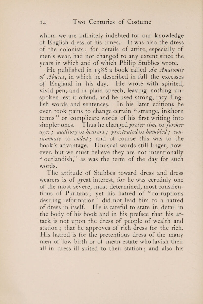 H whom we are infinitely indebted for our knowledge of English dress of his times. It was also the dress of the colonists ; for details of attire, especially of men’s wear, had not changed to any extent since the years in which and of which Philip Stubbes wrote. He published in 1586 a book called An Anatomie of Abuses, in which he described in full the excesses of England in his day. He wrote with spirited, vivid pen, and in plain speech, leaving nothing un¬ spoken lest it offend, and he used strong, racy Eng¬ lish words and sentences. In his later editions he even took pains to change certain “ strange, inkhorn terms ” or complicate words of his first writing into simpler ones. Thus he changedpreter time to former ages ; auditory to hearers ; prostrated to humbled; con¬ summate to ended; and of course this was to the book’s advantage. Unusual words still linger, how¬ ever, but we must believe they are not intentionally “outlandish,” as was the term of the day for such words. The attitude of Stubbes toward dress and dress wearers is of great interest, for he was certainly one of the most severe, most determined, most conscien¬ tious of Puritans ; yet his hatred of “ corruptions desiring reformation ” did not lead him to a hatred of dress in itself. He is careful to state in detail in the body of his book and in his preface that his at¬ tack is not upon the dress of people of wealth and station ; that he approves of rich dress for the rich. H is hatred is for the pretentious dress of the many men of low birth or of mean estate who lavish their all in dress ill suited to their station ; and also his