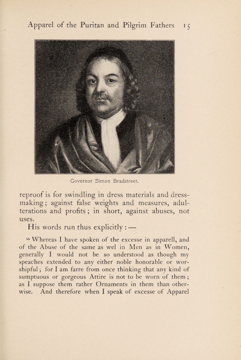 Governor Simon Bradstreet. reproof is for swindling in dress materials and dress¬ making ; against false weights and measures, adul¬ terations and profits ; in short, against abuses, not uses. His words run thus explicitly : — u Whereas I have spoken of the excesse in apparell, and of the Abuse of the same as wel in Men as in Women, generally I would not be so understood as though my speaches extended to any either noble honorable or wor¬ shipful ; for I am farre from once thinking that any kind of sumptuous or gorgeous Attire is not to be worn of them ; as I suppose them rather Ornaments in them than other¬ wise. And therefore when I speak of excesse of Apparel