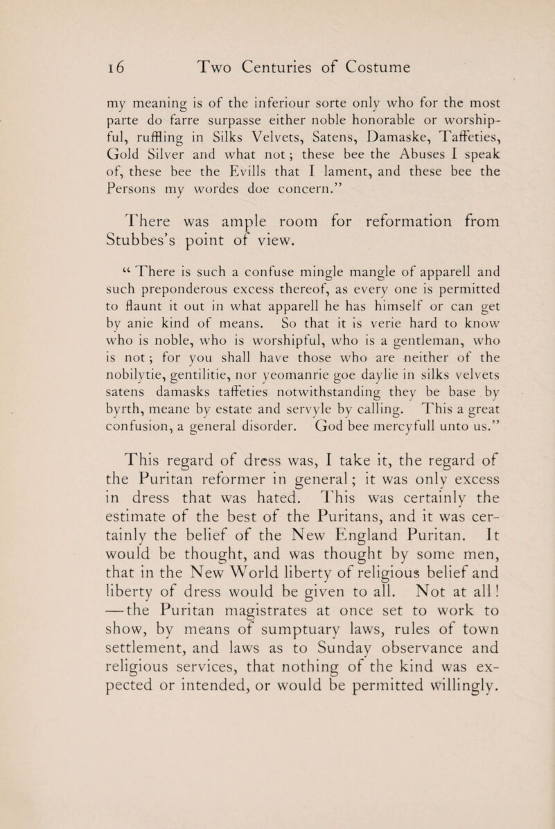 my meaning is of the inferiour sorte only who for the most parte do farre surpasse either noble honorable or worship¬ ful, ruffling in Silks Velvets, Satens, Damaske, Taffeties, Gold Silver and what not; these bee the Abuses I speak of, these bee the Evills that I lament, and these bee the Persons my wordes doe concern.” There was ample room for reformation from Stubbes’s point of view. u There is such a confuse mingle mangle of apparell and such preponderous excess thereof, as every one is permitted to flaunt it out in what apparell he has himself or can get by anie kind of means. So that it is verie hard to know who is noble, who is worshipful, who is a gentleman, who is not; for you shall have those who are neither of the nobilytie, gentilitie, nor yeomanrie goe daylie in silks velvets satens damasks taffeties notwithstanding they be base by byrth, meane by estate and servyle by calling. This a great confusion, a general disorder. God bee mercyfull unto us.” This regard of dress was, I take it, the regard of the Puritan reformer in general; it was only excess in dress that was hated. This was certainly the estimate of the best of the Puritans, and it was cer¬ tainly the belief of the New England Puritan. It would be thought, and was thought by some men, that in the New World liberty of religious belief and liberty of dress would be given to all. Not at all! — the Puritan magistrates at once set to work to show, by means of sumptuary laws, rules of town settlement, and laws as to Sunday observance and religious services, that nothing of the kind was ex¬ pected or intended, or would be permitted willingly.