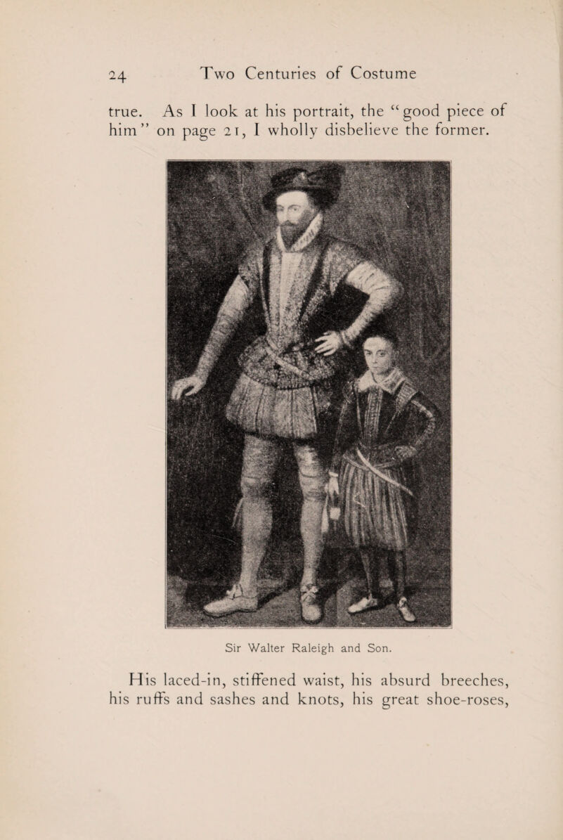 true. As I look at his portrait, the “good piece of him” on page 2i, I wholly disbelieve the former. Sir Walter Raleigh and Son. His laced-in, stiffened waist, his absurd breeches, his ruffs and sashes and knots, his great shoe-roses,