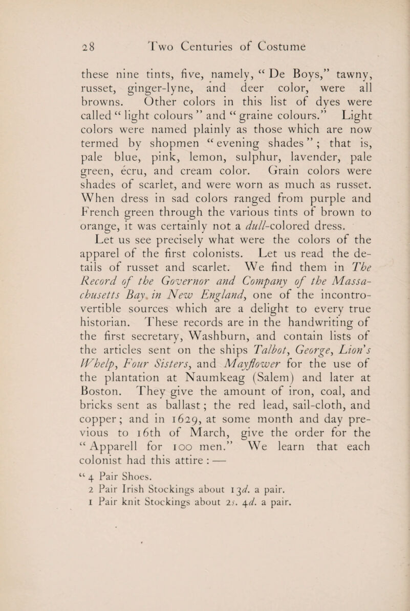 these nine tints, five, namely, <c De Boys,” tawny, russet, ginger-lyne, and deer color, were all browns. Other colors in this list of dyes were called “ light colours ” and “ graine colours.” Light colors were named plainly as those which are now termed by shopmen “ evening shades ” ; that is, pale blue, pink, lemon, sulphur, lavender, pale green, ecru, and cream color. Grain colors were shades of scarlet, and were worn as much as russet. When dress in sad colors ranged from purple and French green through the various tints of brown to orange, it was certainly not a ^//-colored dress. Let us see precisely what were the colors of the apparel of the first colonists. Let us read the de¬ tails of russet and scarlet. We find them in The Record of the Governor and Company of the Massa¬ chusetts Bay, in New England, one of the incontro¬ vertible sources which are a delight to every true historian. These records are in the handwriting of the first secretary, Washburn, and contain lists of the articles sent on the ships Talbot, George, Lion s IVhelp, Four Sisters, and Mayflower for the use of the plantation at Naumkeag (Salem) and later at Boston. They give the amount of iron, coal, and bricks sent as ballast; the red lead, sail-cloth, and copper; and in 1629, at some month and day pre¬ vious to 16th of March, give the order for the “ Apparell for 100 men.” We learn that each colonist had this attire : — u 4 Pair Shoes. 2 Pair Irish Stockings about 13^. a pair. 1 Pair knit Stockings about 2s. 4d. a pair.