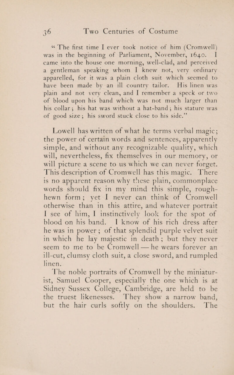 u The first time I ever took notice of him (Cromwell) was in the beginning of Parliament, November, 1640. I came into the house one morning, well-clad, and perceived a gentleman speaking whom I knew not, very ordinary apparelled, for it was a plain cloth suit which seemed to have been made by an ill country tailor. His linen was plain and not very clean, and I remember a speck or two of blood upon his band which was not much larger than his collar ; his hat was without a hat-band ; his stature was of good size ; his sword stuck close to his side.” Lowell has written of what he terms verbal magic; the power of certain words and sentences, apparently simple, and without any recognizable quality, which will, nevertheless, fix themselves in our memory, or will picture a scene to us which we can never forget. This description of Cromwell has this magic. There is no apparent reason why these plain, commonplace words should fix in my mind this simple, rough- hewn form ; yet I never can think of Cromwell otherwise than in this attire, and whatever portrait I see of him, I instinctively look for the spot of blood on his band. 1 know of his rich dress after he was in power; of that splendid purple velvet suit in which he lay majestic in death ; but they never seem to me to be Cromwell — he wears forever an ill-cut, clumsy cloth suit, a close sword, and rumpled linen. The noble portraits of Cromwell by the miniatur¬ ist, Samuel Cooper, especially the one which is at Sidney Sussex College, Cambridge, are held to be the truest likenesses. They show a narrow band, but the hair curls softly on the shoulders. The