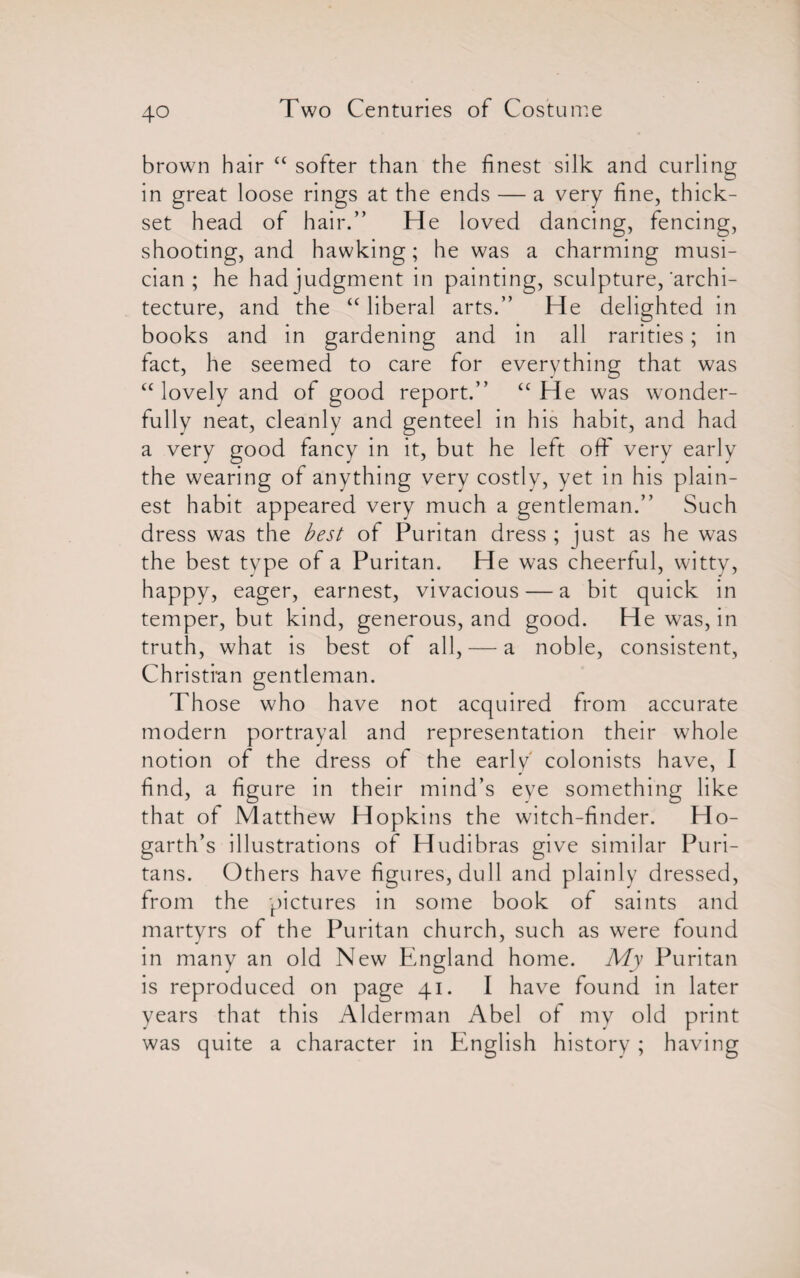 brown hair “ softer than the finest silk and curling in great loose rings at the ends — a very fine, thick¬ set head of hair.” He loved dancing, fencing, shooting, and hawking; he was a charming musi¬ cian ; he had judgment in painting, sculpture/archi¬ tecture, and the “ liberal arts.” He delighted in books and in gardening and in all rarities; in fact, he seemed to care for everything that was “ lovely and of good report.” “He was wonder¬ fully neat, cleanly and genteel in his habit, and had a very good fancy in it, but he left off very early the wearing of anything very costly, yet in his plain¬ est habit appeared very much a gentleman.” Such dress was the best of Puritan dress ; just as he was the best type of a Puritan. He was cheerful, witty, happy, eager, earnest, vivacious — a bit quick in temper, but kind, generous, and good. He was, in truth, what is best of all, — a noble, consistent, Christian gentleman. Those who have not acquired from accurate modern portrayal and representation their whole notion of the dress of the early' colonists have, I find, a figure in their mind’s eye something like that of Matthew Hopkins the witch-finder. Ho¬ garth’s illustrations of Hudibras give similar Puri¬ tans. Others have figures, dull and plainly dressed, from the pictures in some book of saints and martyrs of the Puritan church, such as were found in many an old New England home. My Puritan is reproduced on page 41. I have found in later years that this Alderman Abel of my old print was quite a character in English history ; having