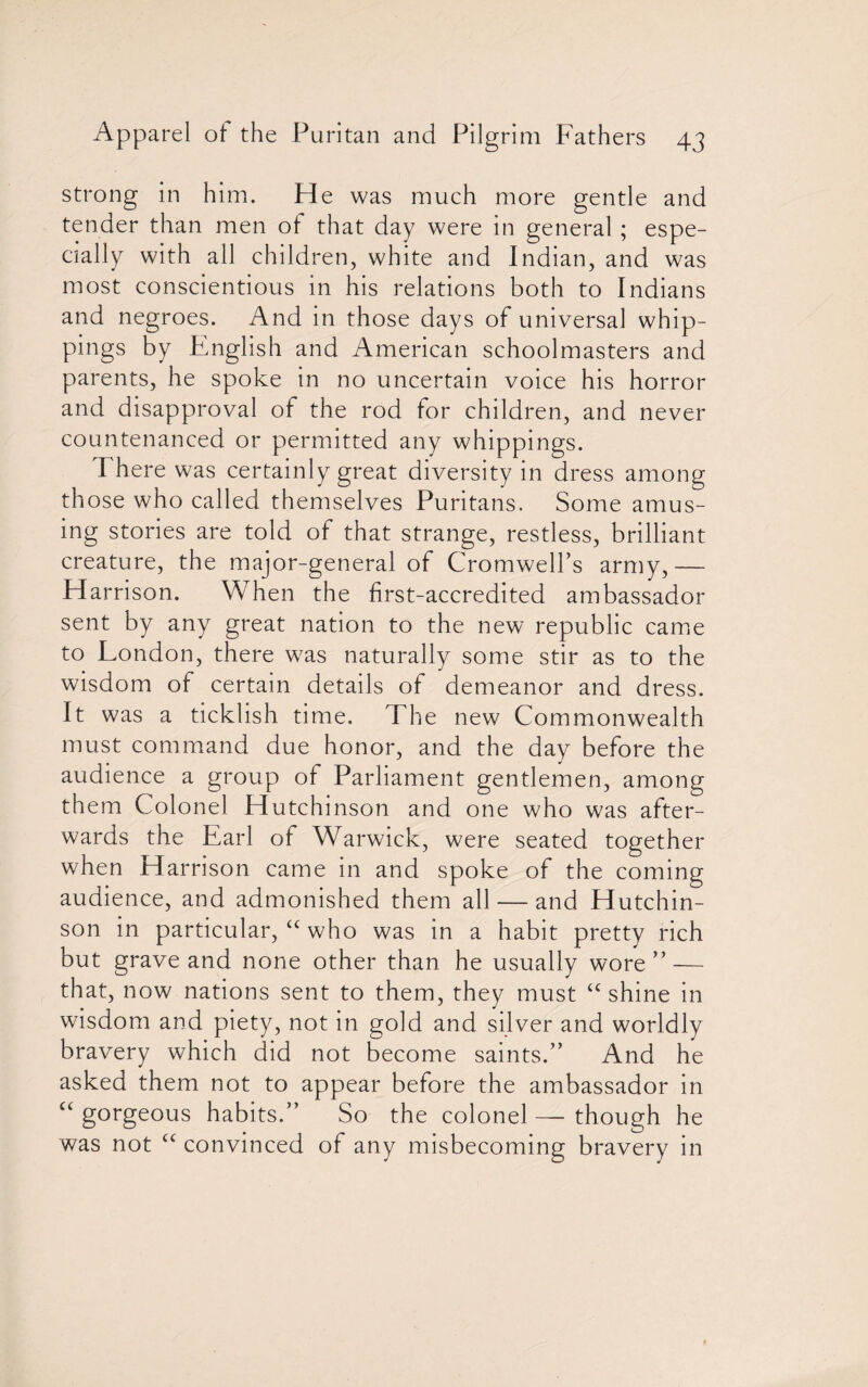 strong in him. He was much more gentle and tender than men of that day were in general ; espe¬ cially with all children, white and Indian, and was most conscientious in his relations both to Indians and negroes. And in those days of universal whip¬ pings by English and American schoolmasters and parents, he spoke in no uncertain voice his horror and disapproval of the rod for children, and never countenanced or permitted any whippings. There was certainly great diversity in dress among those who called themselves Puritans. Some amus¬ ing stories are told of that strange, restless, brilliant creature, the major-general of Cromwell’s army,—- Harrison. When the first-accredited ambassador sent by any great nation to the new republic came to London, there was naturally some stir as to the wisdom of certain details of demeanor and dress. It was a ticklish time. The new Commonwealth must command due honor, and the day before the audience a group of Parliament gentlemen, among them Colonel Hutchinson and one who was after¬ wards the Earl of Warwick, were seated together when Harrison came in and spoke of the coming audience, and admonished them all — and Hutchin¬ son in particular, “ who was in a habit pretty rich but grave and none other than he usually wore” — that, now nations sent to them, they must “shine in wisdom and piety, not in gold and silver and worldly bravery which did not become saints.” And he asked them not to appear before the ambassador in “ gorgeous habits.” So the colonel — though he was not “ convinced of any misbecoming bravery in