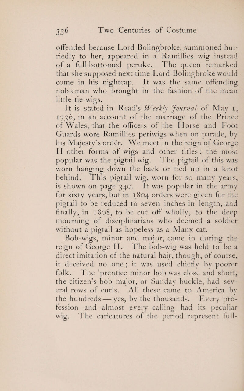 offended because Lord Bolingbroke, summoned hur¬ riedly to her, appeared in a Ramillies wig instead of a full-bottomed peruke. The queen remarked that she supposed next time Lord Bolingbroke would come in his nightcap. It was the same offending nobleman who brought in the fashion of the mean little tie-wigs. It is stated in Read’s IVeekly Journal of May i, 1736, in an account of the marriage of the Prince of Wales, that the officers of the Horse and Foot Guards wore Ramillies periwigs when on parade, by his Majesty’s order. We meet in the reign of George II other forms of wigs and other titles; the most popular was the pigtail wig. The pigtail of this was worn hanging down the back or tied up in a knot behind. This pigtail wig, worn for so many years, is shown on page 340. It was popular in the army for sixty years, but in 1804 orders were given for the pigtail to be reduced to seven inches in length, and finally, in 1808, to be cut off wholly, to the deep mourning of disciplinarians who deemed a soldier without a pigtail as hopeless as a Manx cat. Bob-wigs, minor and major, came in during the reign of George II. The bob-wig was held to be a direct imitation of the natural hair, though, of course, it deceived no one; it was used chiefly by poorer folk. The ’prentice minor bob was close and short, the citizen’s bob major, or Sunday buckle, had sev¬ eral rows of curls. All these came to America by the hundreds — yes, by the thousands. Every pro¬ fession and almost every calling had its peculiar wig. The caricatures of the period represent full-