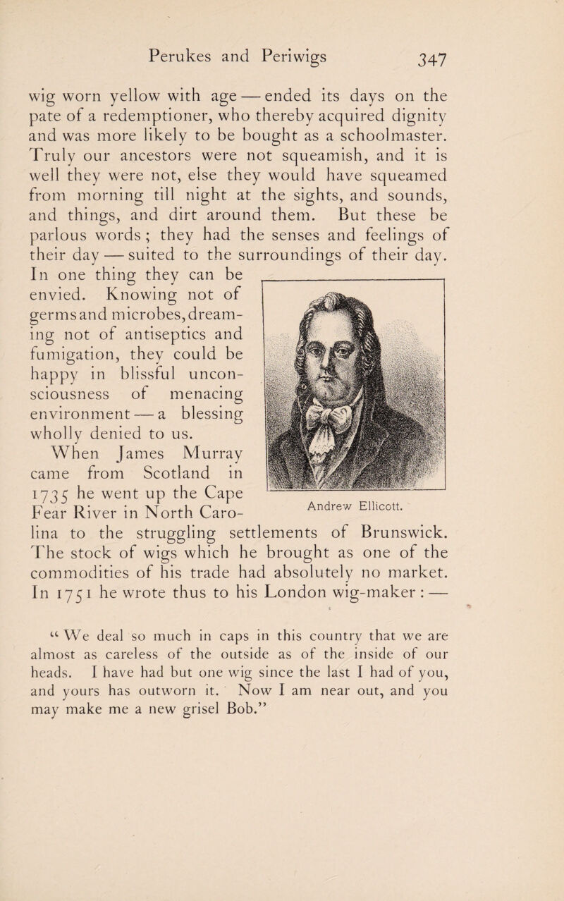 wig worn yellow with age — ended its days on the pate of a redemptioner, who thereby acquired dignity and was more likely to be bought as a schoolmaster. Truly our ancestors were not squeamish, and it is well they were not, else they would have squeamed from morning till night at the sights, and sounds, and things, and dirt around them. But these be parlous words ; they had the senses and feelings of their day—-suited to the surroundings of their day. In one thing they can be envied. Knowing not of germs and microbes, dream¬ ing not of antiseptics and fumigation, they could be happy in blissful uncon¬ sciousness of menacing environment — a blessing wholly denied to us. When James Murray came from Scotland in 1735 he went up the Cape Fear River in North Caro¬ lina to the struggling settlements of Brunswick. The stock of wigs which he brought as one of the commodities of his trade had absolutely no market. In 1751 he wrote thus to his London wig-maker : — Andrew Ellicott. uWe deal so much in caps in this country that we are almost as careless of the outside as of the inside of our heads. I have had but one wig since the last I had of you, and yours has outworn it. Now I am near out, and you may make me a new grisel Bob.”