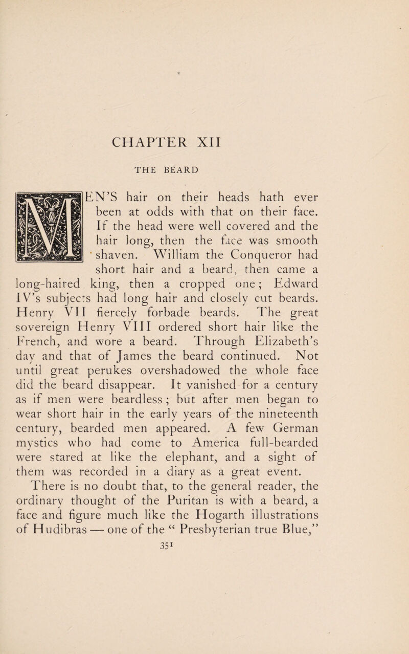 THE BEARD EN’S hair on their heads hath ever been at odds with that on their face. If the head were well covered and the hair long, then the face was smooth * shaven. William the Conqueror had short hair and a beard, then came a long-haired king, then a cropped one; Edward IV’s subjects had long hair and closely cut beards. Henry VII fiercely forbade beards. The great sovereign Henry VIII ordered short hair like the French, and wore a beard. Through Elizabeth’s day and that of James the beard continued. Not until great perukes overshadowed the whole face did the beard disappear. It vanished for a century as if men were beardless ; but after men began to wear short hair in the early years of the nineteenth century, bearded men appeared. A few German mvstics who had come to America full-bearded J were stared at like the elephant, and a sight of them was recorded in a diary as a great event. There is no doubt that, to the general reader, the ordinary thought of the Puritan is with a beard, a face and figure much like the Hogarth illustrations of Hudibras—-one of the “ Presbyterian true Blue,”