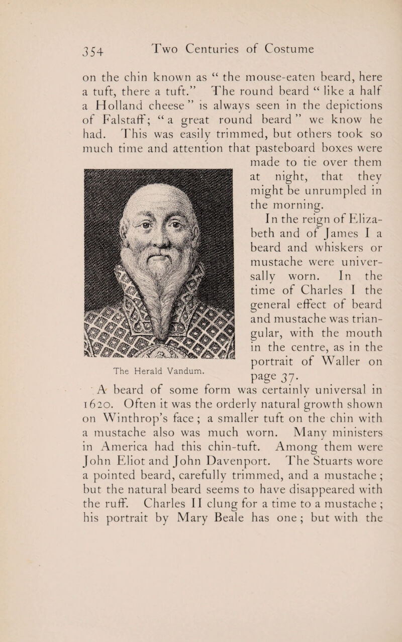 on the chin known as “ the mouse-eaten beard, here a tuft, there a tuft.” The round beard “ like a half a Holland cheese” is always seen in the depictions of Falstaff; “a great round beard” we know he had. This was easily trimmed, but others took so much time and attention that pasteboard boxes were made to tie over them at night, that they might be unrumpled in the morning. I n the reign of Eliza¬ beth and ol James I a beard and whiskers or mustache were univer¬ sally worn. In the time of Charles I the general effect of beard and mustache was trian¬ gular, with the mouth in the centre, as in the portrait of Waller on page 37. A beard of some form was certainly universal in 1620. Often it was the orderly natural growth shown on Winthrop’s face; a smaller tuft on the chin with a mustache also was much worn. Many ministers in America had this chin-tuft. Among them were John Eliot and John Davenport. The Stuarts wore a pointed beard, carefully trimmed, and a mustache; but the natural beard seems to have disappeared with the ruff. Charles II clung for a time to a mustache ; his portrait by Mary Beale has one ; but with the The Herald Vandum.