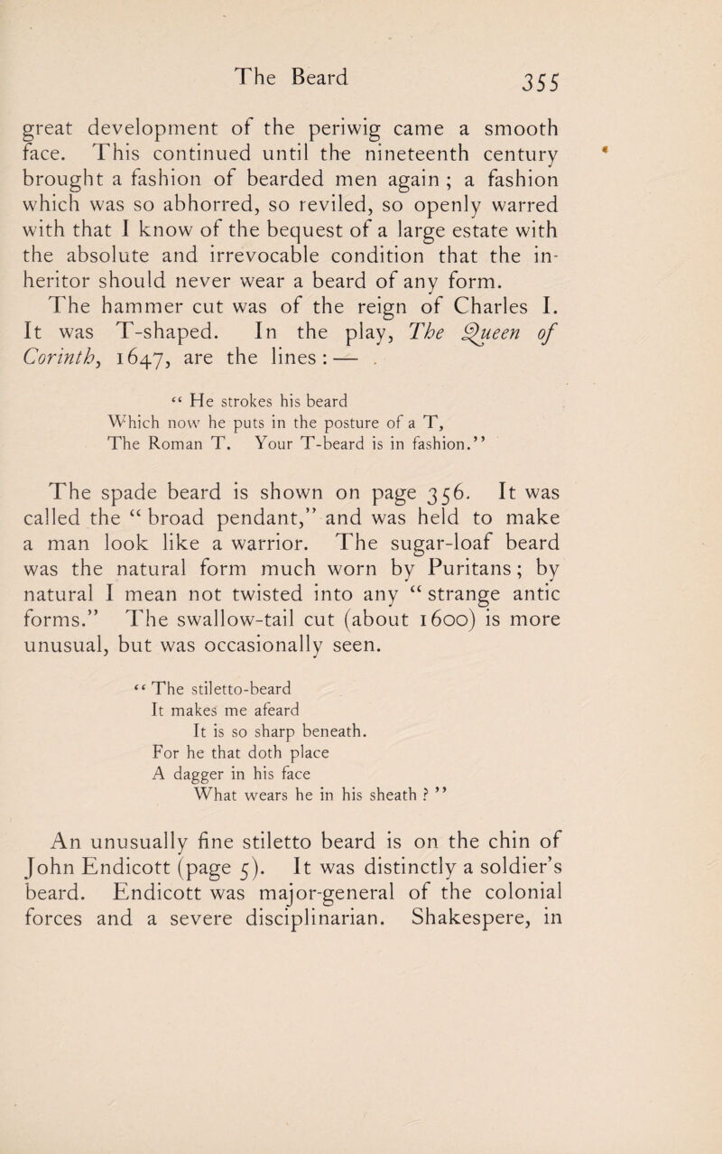 great development of the periwig came a smooth face. This continued until the nineteenth century brought a fashion of bearded men again ; a fashion which was so abhorred, so reviled, so openly warred with that I know of the bequest of a large estate with the absolute and irrevocable condition that the in¬ heritor should never wear a beard of any form. The hammer cut was of the reign of Charles I. It was T-shaped. In the play, The Thieen of Corinth, 1647, are the lines:— , “ He strokes his beard Which now he puts in the posture of a T, The Roman T. Your T-beard is in fashion.” The spade beard is shown on page 356. It was called the “ broad pendant,” and was held to make a man look like a warrior. The sugar-loaf beard was the natural form much worn by Puritans; by natural I mean not twisted into any “ strange antic forms.” The swallow-tail cut (about 1600) is more unusual, but was occasionally seen. “The stiletto-beard It makes me afeard It is so sharp beneath. For he that doth place A dagger in his face What wears he in his sheath ? ” An unusually fine stiletto beard is on the chin of John Endicott (page 5). It was distinctly a soldier’s beard. Endicott was major-general of the colonial forces and a severe disciplinarian. Shakespere, in
