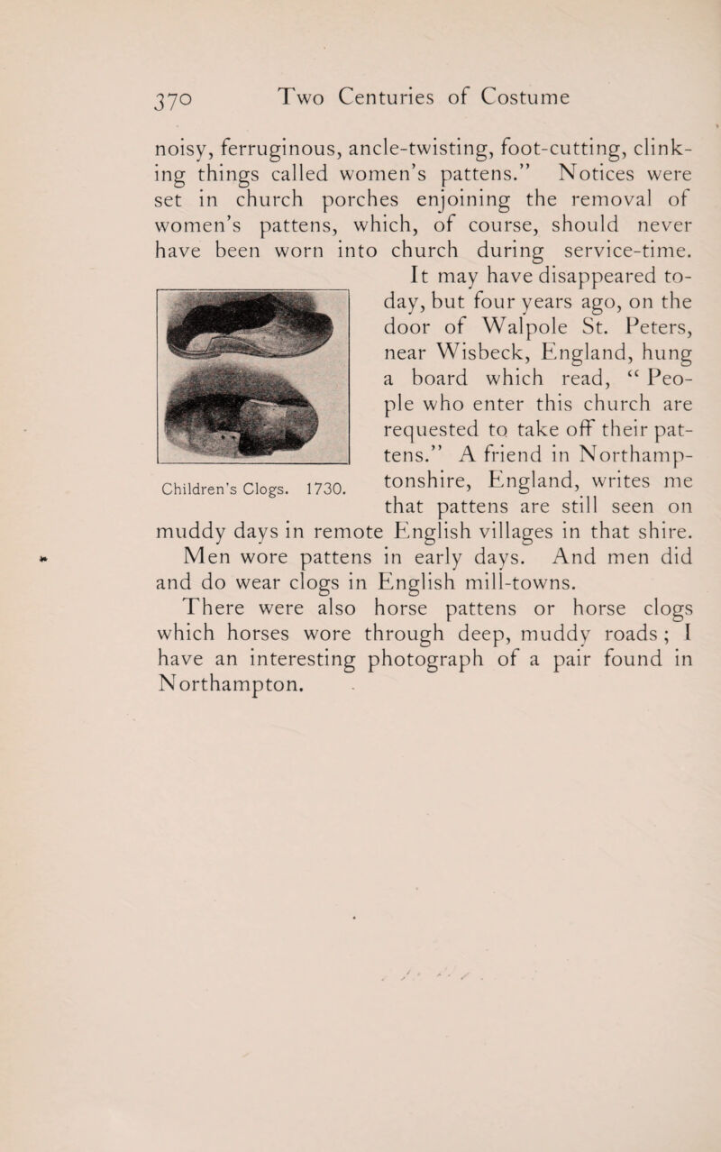 noisy, ferruginous, ancle-twisting, foot-cutting, clink¬ ing things called women’s pattens.” Notices were set in church porches enjoining the removal of women’s pattens, which, of course, should never have been worn into church during service-time. It may have disappeared to¬ day, but four years ago, on the door of Walpole St. Peters, near Wisbeck, England, hung a board which read, “ Peo¬ ple who enter this church are requested to take off their pat¬ tens.” A friend in Northamp¬ tonshire, England, writes me that pattens are still seen on muddy days in remote English villages in that shire. Men wore pattens in early days. And men did and do wear clogs in English mill-towns. There were also horse pattens or horse clogs which horses wore through deep, muddy roads ; I have an interesting photograph of a pair found in Northampton.