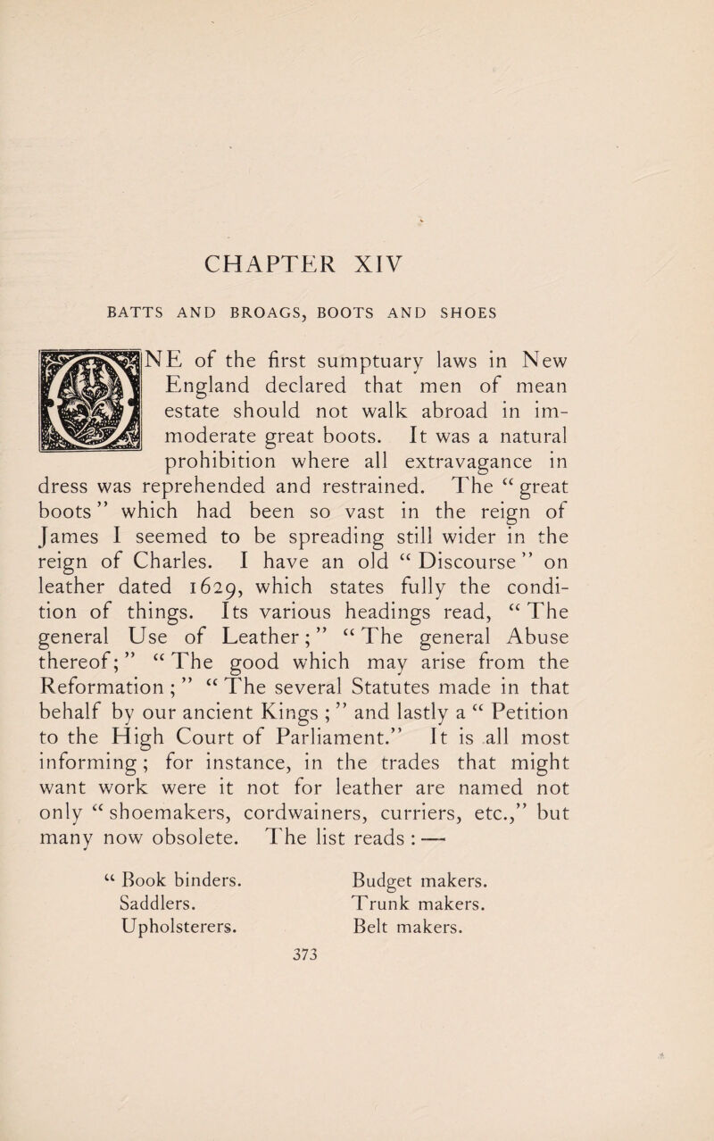 BATTS AND BROAGS, BOOTS AND SHOES NE of the first sumptuary laws in New England declared that men of mean estate should not walk abroad in im¬ moderate great boots. It was a natural prohibition where all extravagance in dress was reprehended and restrained. The “ great boots ” which had been so vast in the reign of James I seemed to be spreading still wider in the reign of Charles. I have an old “ Discourse ” on leather dated 1629, which states fully the condi¬ tion of things. Its various headings read, “ The general Use of Leather;” “ The general Abuse thereof;” “ The good which may arise from the Reformation ; ” “ The several Statutes made in that behalf by our ancient Kings ; ” and lastly a u Petition to the High Court of Parliament.” It is all most informing; for instance, in the trades that might want work were it not for leather are named not only <c shoemakers, cordwainers, curriers, etc.,” but many now obsolete. The list reads : — u Book binders. Budget makers. Saddlers. Trunk makers. Upholsterers. Belt makers.