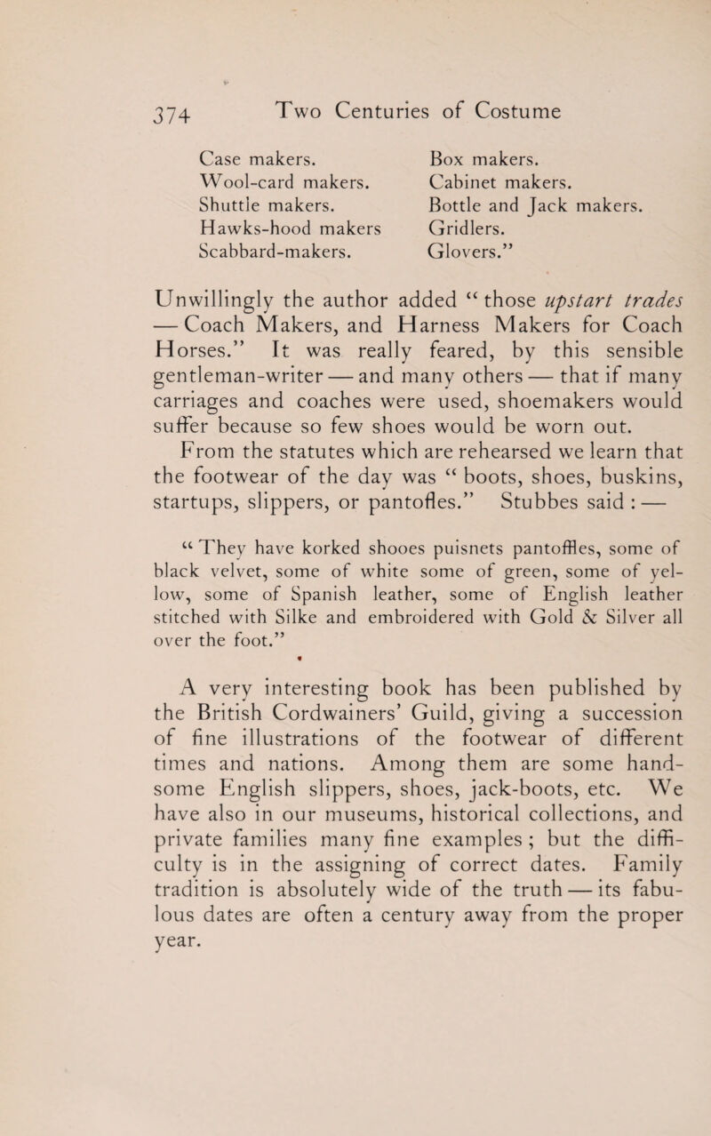 Case makers. Wool-card makers. Shuttle makers. Hawks-hood makers Scabbard-makers. Box makers. Cabinet makers. Bottle and Jack makers. Gridlers. Glovers.” Unwillingly the author added “ those upstart trades — Coach Makers, and Harness Makers for Coach H orses.” It was really feared, by this sensible gentleman-writer — and many others — that if many carriages and coaches were used, shoemakers would suffer because so few shoes would be worn out. From the statutes which are rehearsed we learn that the footwear of the day was “ boots, shoes, buskins, startups, slippers, or pantofles.” Stubbes said : — u They have korked shooes puisnets pantoffles, some of black velvet, some of white some of green, some of yel¬ low, some of Spanish leather, some of English leather stitched with Silke and embroidered with Gold & Silver all over the foot.” A very interesting book has been published by the British Cordwainers’ Guild, giving a succession of fine illustrations of the footwear of different times and nations. Among them are some hand¬ some English slippers, shoes, jack-boots, etc. We have also in our museums, historical collections, and private families many fine examples ; but the diffi¬ culty is in the assigning of correct dates. Family tradition is absolutely wide of the truth — its fabu¬ lous dates are often a century away from the proper year.