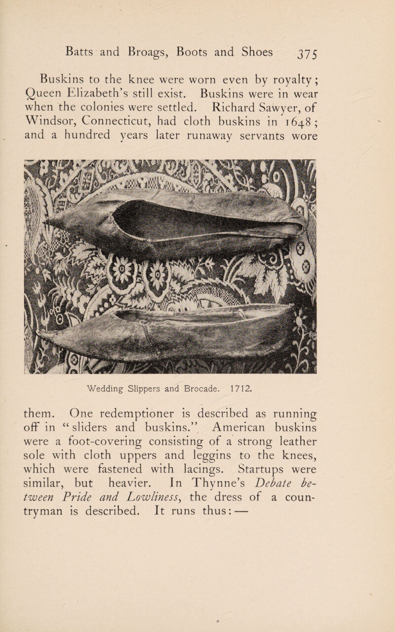 Buskins to the knee were worn even by royalty; Queen Elizabeth’s still exist. Buskins were in wear when the colonies were settled. Richard Sawyer, of Windsor, Connecticut, had cloth buskins in 1648; and a hundred years later runaway servants wore Wedding Slippers and Brocade. 1712. them. One redemptioner is described as running off in “sliders and buskins.” American buskins were a foot-covering consisting of a strong leather sole with cloth uppers and leggins to the knees, which were fastened with lacings. Startups were similar, but heavier. In Thynne’s Debate be¬ tween Pride and Lowliness, the dress of a coun¬ tryman is described. It runs thus:—-