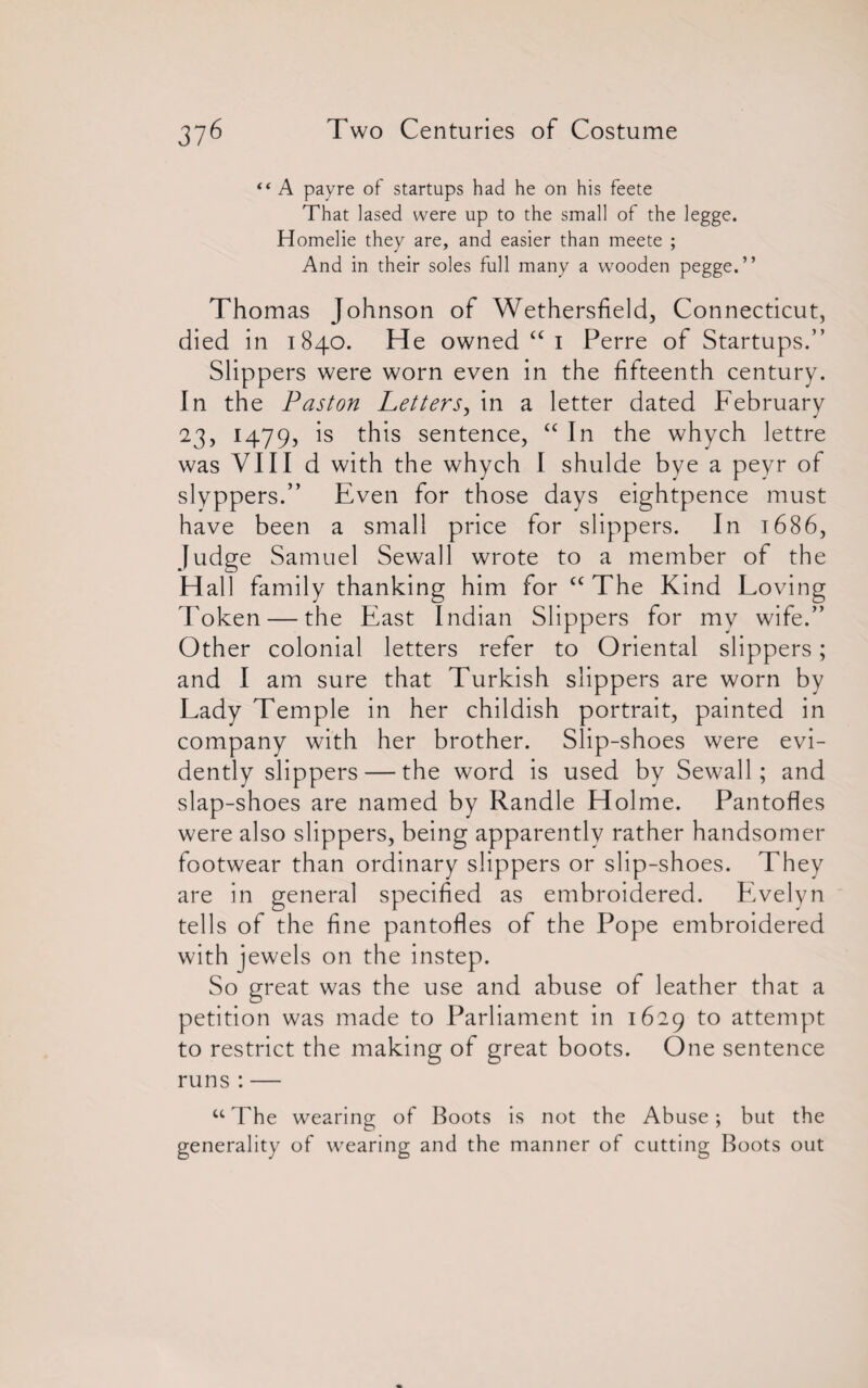 “ A payre of startups had he on his feete That lased were up to the small of the legge. Homelie they are, and easier than meete ; And in their soles full many a wooden pegge.” Thomas Johnson of Wethersfield, Connecticut, died in 1840. He owned “ 1 Perre of Startups.” Slippers were worn even in the fifteenth century. In the Paston Letters, in a letter dated February 23, 1479, is this sentence, “ In the whych lettre was VIII d with the whych I shulde bye a peyr of slyppers.” Even for those days eightpence must have been a small price for slippers. In 1686, Judge Samuel Sewall wrote to a member of the Hall family thanking him for £C The Kind Loving Token — the East Indian Slippers for my wife.” Other colonial letters refer to Oriental slippers; and I am sure that Turkish slippers are worn by Lady Temple in her childish portrait, painted in company with her brother. Slip-shoes were evi¬ dently slippers — the word is used by Sewall; and slap-shoes are named by Randle Holme. Pantofles were also slippers, being apparently rather handsomer footwear than ordinary slippers or slip-shoes. They are in general specified as embroidered. Evelyn tells of the fine pantofles of the Pope embroidered with jewels on the instep. So great was the use and abuse of leather that a petition was made to Parliament in 1629 to attempt to restrict the making of great boots. One sentence runs : — u The wearing of Boots is not the Abuse; but the generality of wearing and the manner of cutting Boots out