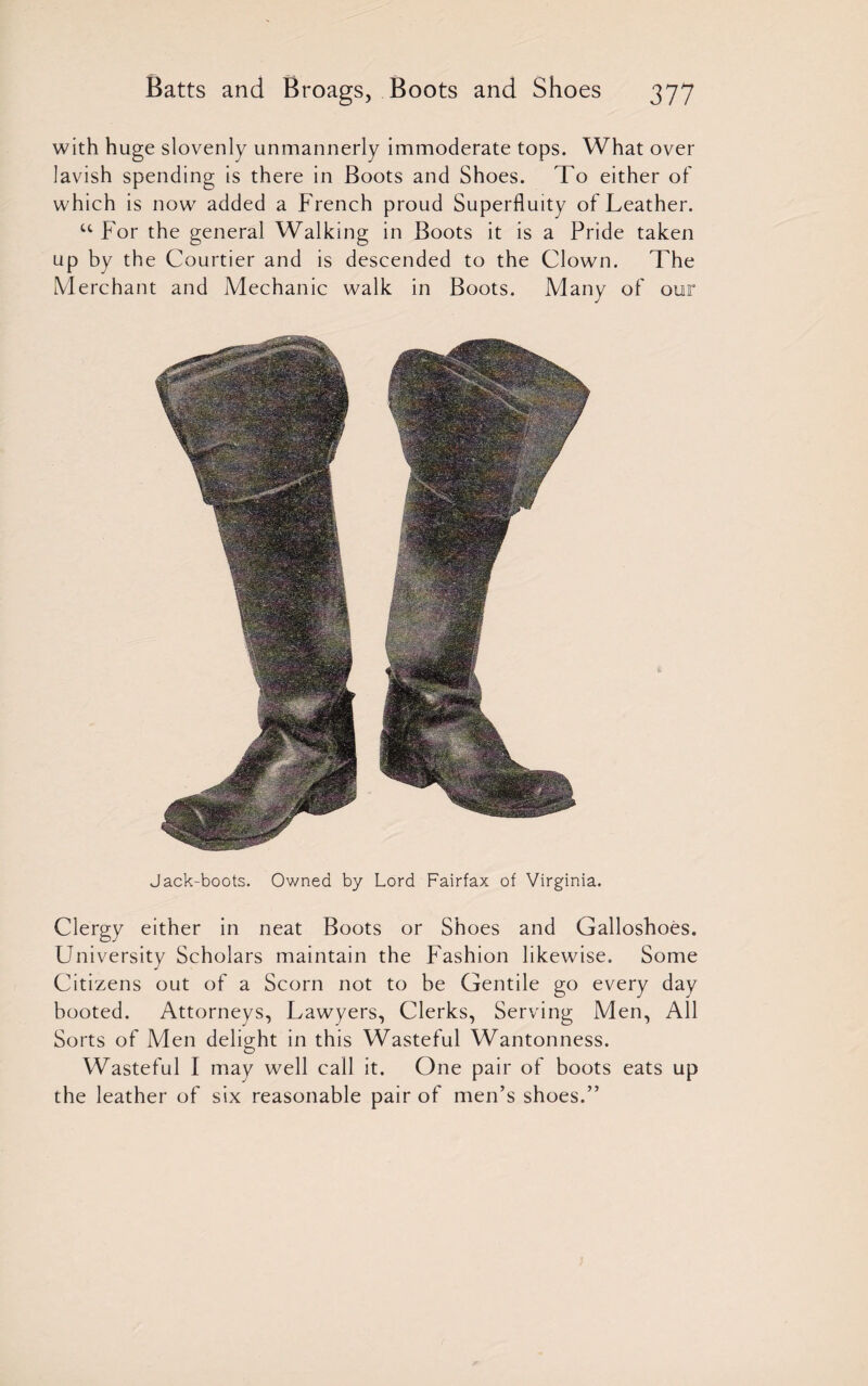 with huge slovenly unmannerly immoderate tops. What over lavish spending is there in Boots and Shoes. To either of which is now added a French proud Superfluity of Leather. u For the general Walking in Boots it is a Pride taken up by the Courtier and is descended to the Clown. The Merchant and Mechanic walk in Boots. Many of our Jack-boots. Owned by Lord Fairfax of Virginia. Clergy either in neat Boots or Shoes and Galloshoes. University Scholars maintain the Fashion likewise. Some Citizens out of a Scorn not to be Gentile go every day booted. Attorneys, Lawyers, Clerks, Serving Men, All Sorts of Men delight in this Wasteful Wantonness. Wasteful I may well call it. One pair of boots eats up the leather of six reasonable pair of men’s shoes.”