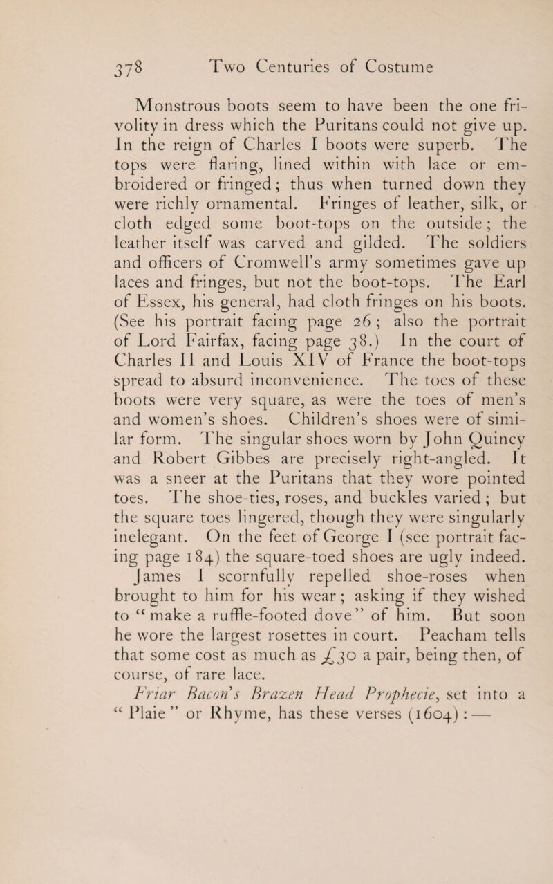 Monstrous boots seem to have been the one fri¬ volity in dress which the Puritans could not give up. In the reign of Charles I boots were superb. The tops were flaring, lined within with lace or em¬ broidered or fringed; thus when turned down they were richly ornamental. Fringes of leather, silk, or cloth edged some boot-tops on the outside; the leather itself was carved and gilded. The soldiers and officers of Cromwell’s army sometimes gave up laces and fringes, but not the boot-tops. The Earl of Essex, his general, had cloth fringes on his boots. (See his portrait facing page 26 ; also the portrait of Lord Fairfax, facing page 38.) In the court of Charles II and Louis XIV7 of France the boot-tops spread to absurd inconvenience. The toes of these boots were very square, as were the toes of men’s and women’s shoes. Children’s shoes were of simi¬ lar form. The singular shoes worn by John Quincy and Robert Gibbes are precisely right-angled. It was a sneer at the Puritans that they wore pointed toes. The shoe-ties, roses, and buckles varied ; but the square toes lingered, though they were singularly inelegant. On the feet of George I (see portrait fac¬ ing page 184) the square-toed shoes are ugly indeed. James I scornfully repelled shoe-roses when brought to him for his wear; asking if they wished to “ make a ruffle-footed dove” of him. But soon he wore the largest rosettes in court. Peacham tells that some cost as much as ^'30 a pair, being then, of course, of rare lace. Friar Bacon s Brazen Head Prophecie, set into a “ PI aie ” or Rhyme, has these verses (1604) : —