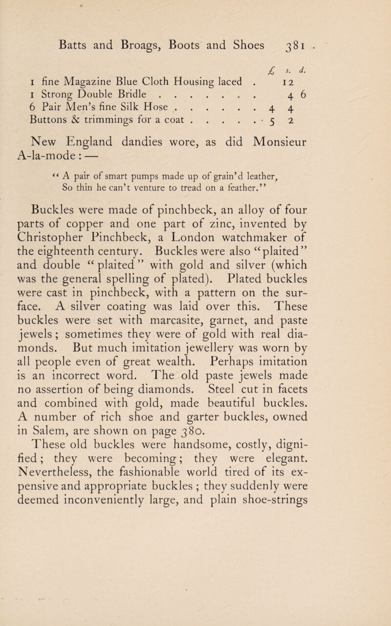 £ s- d- 1 fine Magazine Blue Cloth Housing laced . 12 1 Strong Double Bridle.. 46 6 Pair Men’s fine Silk H ose.4 4 Buttons & trimmings for a coat . . . . . • 5 2 New England dandies wore, as did Monsieur A-la-mode: — i( A pair of smart pumps made up of grain’d leather, So thin he can’t venture to tread on a feather.” Buckles were made of pinchbeck, an alloy of four parts of copper and one part of zinc, invented by Christopher Pinchbeck, a London watchmaker of the eighteenth century. Buckles were also “plaited” and double cc plaited ” with gold and silver (which was the general spelling of plated). Plated buckles were cast in pinchbeck, with a pattern on the sur¬ face. A silver coating was laid over this. These buckles were set with marcasite, garnet, and paste jewels ; sometimes they were of gold with real dia¬ monds. But much imitation jewellery was worn by all people even of great wealth. Perhaps imitation is an incorrect word. The old paste jewels made no assertion of being diamonds. Steel cut in facets and combined with gold, made beautiful buckles. A number of rich shoe and garter buckles, owned in Salem, are shown on page 380. These old buckles were handsome, costly, digni¬ fied ; they were becoming; they were elegant. Nevertheless, the fashionable world tired of its ex¬ pensive and appropriate buckles ; they suddenly were deemed inconveniently large, and plain shoe-strings