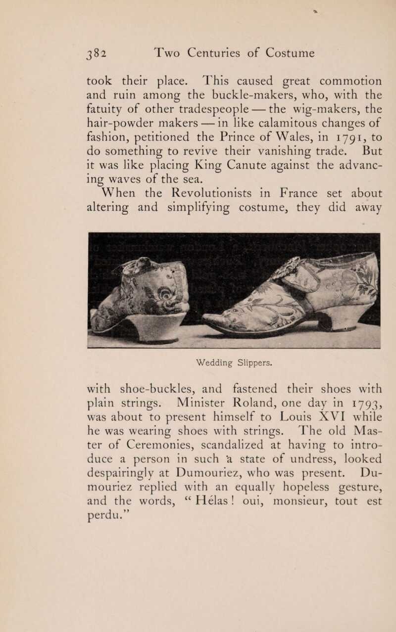 took their place. This caused great commotion and ruin among the buckle-makers, who, with the fatuity of other tradespeople — the wig-makers, the hair-powder makers — in like calamitous changes of fashion, petitioned the Prince of Wales, in 1791, to do something to revive their vanishing trade. But it was like placing King Canute against the advanc¬ ing waves of the sea. When the Revolutionists in France set about altering and simplifying costume, they did away Wedding Slippers. with shoe-buckles, and fastened their shoes with plain strings. Minister Roland, one day in 1793, was about to present himself to Louis XVI while he was wearing shoes with strings. The old Mas¬ ter of Ceremonies, scandalized at having to intro¬ duce a person in such *a state of undress, looked despairingly at Dumouriez, who was present. Du- mouriez replied with an equally hopeless gesture, and the words, “ Helas! oui, monsieur, tout est perdu.”