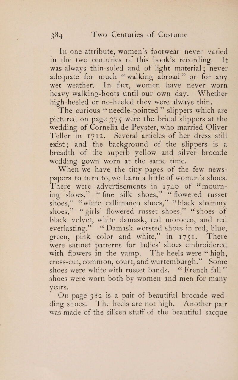 In one attribute, women’s footwear never varied in the two centuries of this book’s recording. It was always thin-soled and of light material; never adequate for much “ walking abroad” or for any wet weather. In fact, women have never worn heavy walking-boots until our own day. Whether high-heeled or no-heeled they were always thin. The curious “ needle-pointed ” slippers which are pictured on page 375 were the bridal slippers at the wedding of Cornelia de Peyster, who married Oliver Teller in 1712. Several articles of her dress still exist; and the background of the slippers is a breadth of the superb yellow and silver brocade wedding gown worn at the same time. When we have the tiny pages ot the few news¬ papers to turn to, we learn a little of women’s shoes. There were advertisements in 1740 of “mourn¬ ing shoes,” “fine silk shoes,” “flowered russet shoes,” “white callimanco shoes,” “black shammy shoes,” “girls’ flowered russet shoes,” “shoes of black velvet, white damask, red morocco, and red everlasting.” “ Damask worsted shoes in red, blue, green, pink color and white,” in 1751. There were satinet patterns for ladies’ shoes embroidered with flowers in the vamp. The heels were “ high, cross-cut, common, court, and wurtemburgh.” Some shoes were white with russet bands. “ French fall ” shoes were worn both by women and men for many years. On page 382 is a pair of beautiful brocade wed¬ ding shoes. The heels are not high. Another pair was made of the silken stuff of the beautiful sacque