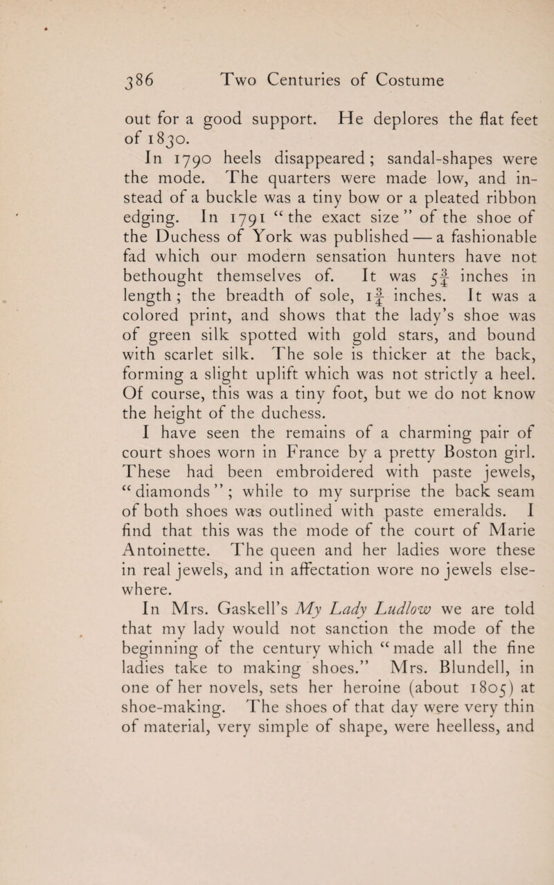 out for a good support. He deplores the flat feet of 1830. In 1790 heels disappeared; sandal-shapes were the mode. The quarters were made low, and in¬ stead of a buckle was a tiny bow or a pleated ribbon edging. In 1791 “the exact size” of the shoe of the Duchess of York was published — a fashionable fad which our modern sensation hunters have not bethought themselves of. It was 5J inches in length; the breadth of sole, ij inches. It was a colored print, and shows that the lady’s shoe was of green silk spotted with gold stars, and bound with scarlet silk. The sole is thicker at the back, forming a slight uplift which was not strictly a heel. Of course, this was a tiny foot, but we do not know the height of the duchess. I have seen the remains of a charming pair of court shoes worn in France by a pretty Boston girl. These had been embroidered with paste jewels, “diamonds”; while to my surprise the back seam of both shoes was outlined with paste emeralds. I find that this was the mode of the court of Marie Antoinette. The queen and her ladies wore these in real jewels, and in affectation wore no jewels else¬ where. In Mrs. Gaskell’s My Lady Ludlow we are told that my lady would not sanction the mode of the beginning of the century which “made all the fine ladies take to making shoes.” Mrs. Blundell, in one of her novels, sets her heroine (about 1805) at shoe-making. The shoes of that day were very thin of material, very simple of shape, were heelless, and