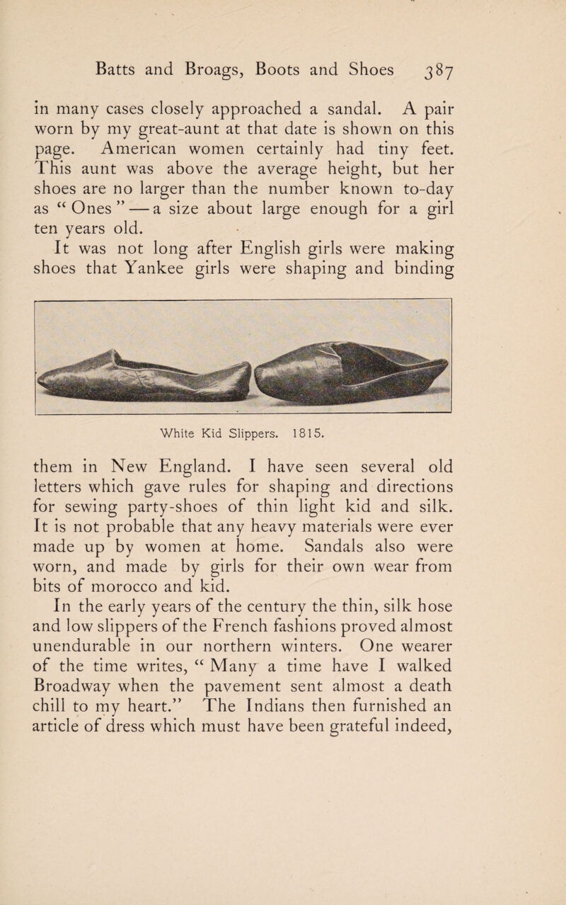 in many cases closely approached a sandal. A pair worn by my great-aunt at that date is shown on this page. American women certainly had tiny feet. This aunt was above the average height, but her shoes are no larger than the number known to-day as “ Ones ” — a size about large enough for a girl ten years old. It was not long after English girls were making shoes that Yankee girls were shaping and binding White Kid Slippers. 1815. them in New England. I have seen several old letters which gave rules for shaping and directions for sewing party-shoes of thin light kid and silk. It is not probable that any heavy materials were ever made up by women at home. Sandals also were worn, and made by girls for their own wear from bits of morocco and kid. In the early years of the century the thin, silk hose and low slippers of the French fashions proved almost unendurable in our northern winters. One wearer of the time writes, £C Many a time have I walked Broadway when the pavement sent almost a death chill to my heart.” The Indians then furnished an article of dress which must have been grateful indeed,