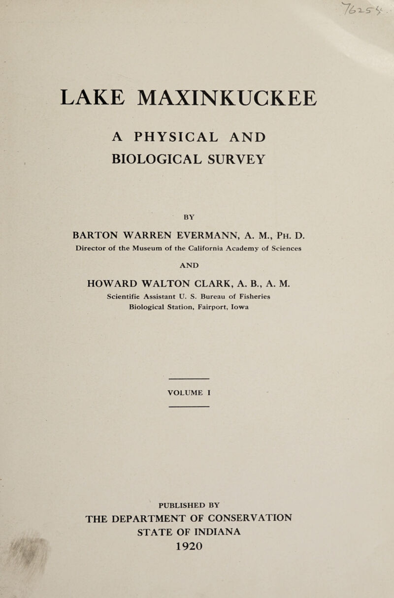 LAKE MAXINKUCKEE x s~ S' ■ A PHYSICAL AND BIOLOGICAL SURVEY BY BARTON WARREN EVERMANN, A. M., Ph. D. Director of the Museum of the California Academy of Sciences AND HOWARD WALTON CLARK, A. B., A. M. Scientific Assistant U. S. Bureau of Fisheries Biological Station, Fairport, Iowa VOLUME I PUBLISHED BY THE DEPARTMENT OF CONSERVATION STATE OF INDIANA 1920