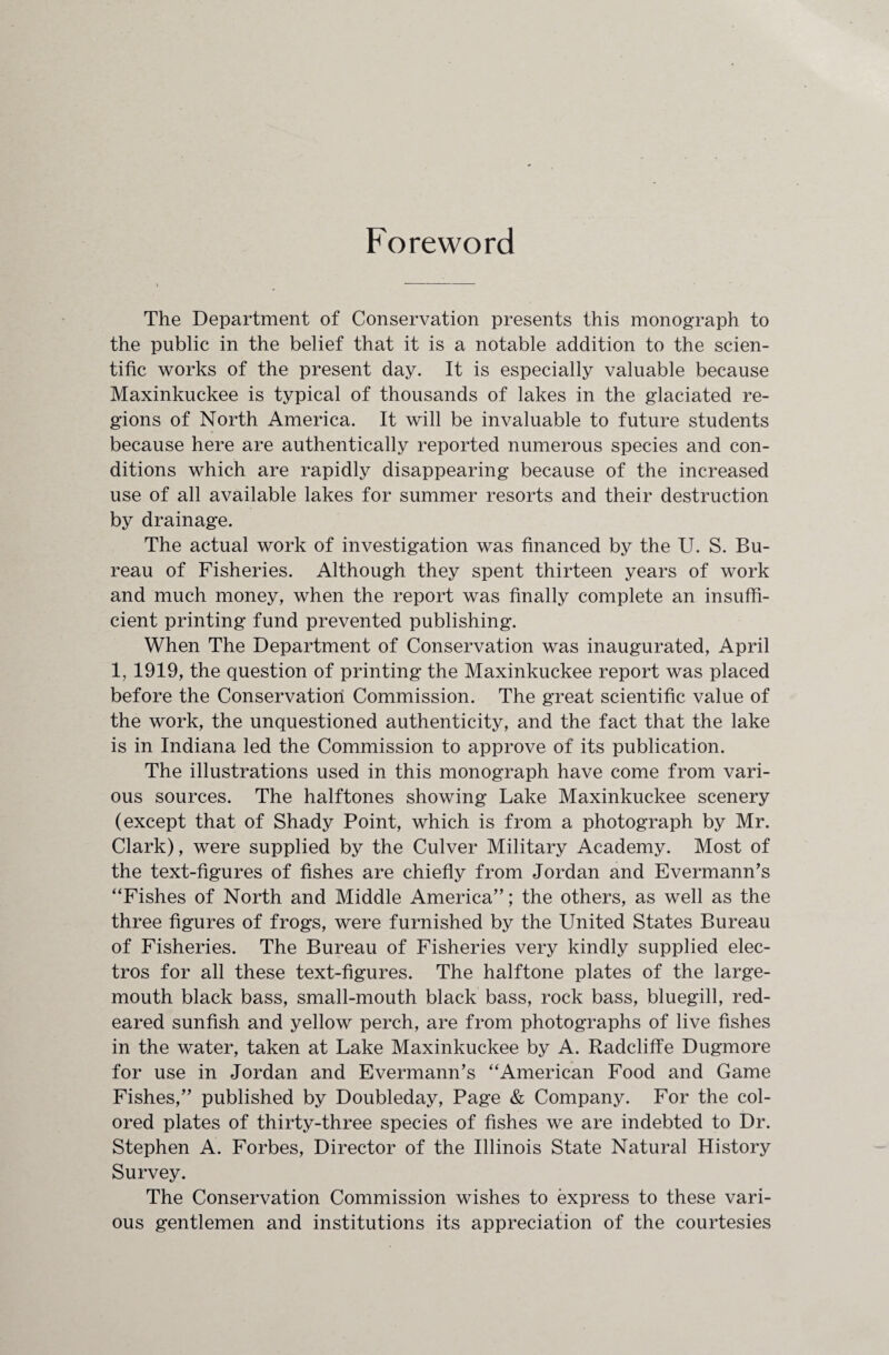 Foreword The Department of Conservation presents this monograph to the public in the belief that it is a notable addition to the scien¬ tific works of the present day. It is especially valuable because Maxinkuckee is typical of thousands of lakes in the glaciated re¬ gions of North America. It will be invaluable to future students because here are authentically reported numerous species and con¬ ditions which are rapidly disappearing because of the increased use of all available lakes for summer resorts and their destruction by drainage. The actual work of investigation was financed by the U. S. Bu¬ reau of Fisheries. Although they spent thirteen years of work and much money, when the report was finally complete an insuffi¬ cient printing fund prevented publishing. When The Department of Conservation was inaugurated, April 1, 1919, the question of printing the Maxinkuckee report was placed before the Conservation Commission. The great scientific value of the work, the unquestioned authenticity, and the fact that the lake is in Indiana led the Commission to approve of its publication. The illustrations used in this monograph have come from vari¬ ous sources. The halftones showing Lake Maxinkuckee scenery (except that of Shady Point, which is from a photograph by Mr. Clark), were supplied by the Culver Military Academy. Most of the text-figures of fishes are chiefly from Jordan and EvermamTs “Fishes of North and Middle America”; the others, as well as the three figures of frogs, were furnished by the United States Bureau of Fisheries. The Bureau of Fisheries very kindly supplied elec¬ tros for all these text-figures. The halftone plates of the large- mouth black bass, small-mouth black bass, rock bass, bluegill, red¬ eared sunfish and yellow perch, are from photographs of live fishes in the water, taken at Lake Maxinkuckee by A. Radcliffe Dugmore for use in Jordan and Evermann’s “American Food and Game Fishes,” published by Doubleday, Page & Company. For the col¬ ored plates of thirty-three species of fishes we are indebted to Dr. Stephen A. Forbes, Director of the Illinois State Natural History Survey. The Conservation Commission wishes to express to these vari¬ ous gentlemen and institutions its appreciation of the courtesies