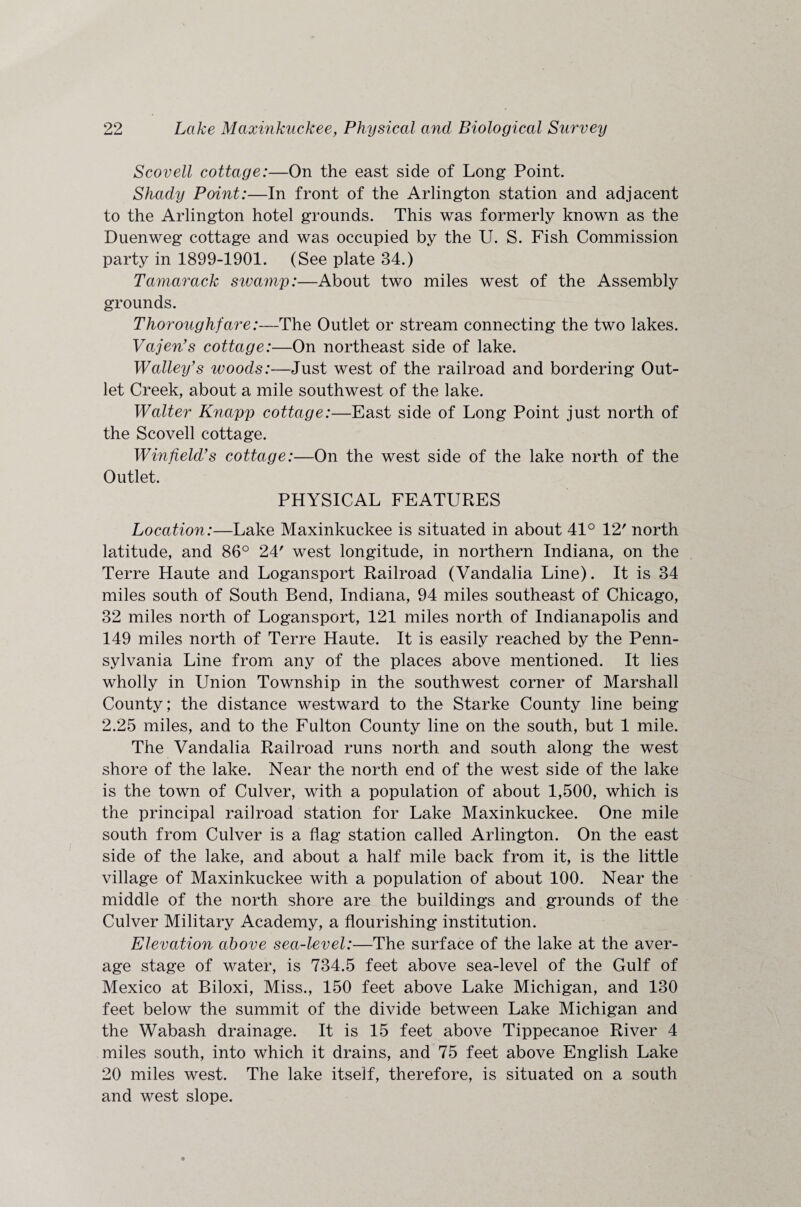 Scovell cottage:—On the east side of Long Point. Shady Point:—In front of the Arlington station and adjacent to the Arlington hotel grounds. This was formerly known as the Duenweg cottage and was occupied by the U. S. Fish Commission party in 1899-1901. (See plate 34.) Tamarack steamy:—About two miles west of the Assembly grounds. Thoroughfare:—The Outlet or stream connecting the two lakes. Vajen’s cottage:—On northeast side of lake. Walley’s woods:—Just west of the railroad and bordering Out¬ let Creek, about a mile southwest of the lake. Walter Knapp cottage:—East side of Long Point just north of the Scovell cottage. Winfield’s cottage:—On the west side of the lake north of the Outlet. PHYSICAL FEATURES Location:—Lake Maxinkuekee is situated in about 41° 12' north latitude, and 86° 24' west longitude, in northern Indiana, on the Terre Haute and Logansport Railroad (Vandalia Line). It is 34 miles south of South Bend, Indiana, 94 miles southeast of Chicago, 32 miles north of Logansport, 121 miles north of Indianapolis and 149 miles north of Terre Haute. It is easily reached by the Penn¬ sylvania Line from any of the places above mentioned. It lies wholly in Union Township in the southwest corner of Marshall County; the distance westward to the Starke County line being 2.25 miles, and to the Fulton County line on the south, but 1 mile. The Vandalia Railroad runs north and south along the west shore of the lake. Near the north end of the west side of the lake is the town of Culver, with a population of about 1,500, which is the principal railroad station for Lake Maxinkuekee. One mile south from Culver is a flag station called Arlington. On the east side of the lake, and about a half mile back from it, is the little village of Maxinkuekee with a population of about 100. Near the middle of the north shore are the buildings and grounds of the Culver Military Academy, a flourishing institution. Elevation above sea-level:—The surface of the lake at the aver¬ age stage of water, is 734.5 feet above sea-level of the Gulf of Mexico at Biloxi, Miss., 150 feet above Lake Michigan, and 130 feet below the summit of the divide between Lake Michigan and the Wabash drainage. It is 15 feet above Tippecanoe River 4 miles south, into which it drains, and 75 feet above English Lake 20 miles west. The lake itself, therefore, is situated on a south and west slope.