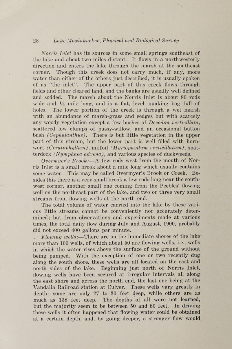 Norris Inlet has its sources in some small springs southeast of the lake and about two miles distant. It flows in a northwesterly direction and enters the lake through the marsh at the southeast corner. Though this creek does not carry much, if any, more water than either of the others just described, it is usually spoken of as “the inlet”. The upper part of this creek flows through fields and other cleared land, and the banks are usually well defined and sodded. The marsh about the Norris Inlet is about 80 rods wide and 1/2 mile long, and is a flat, level, quaking bog full of holes. The lower portion of the creek is through a wet marsh with an abundance of marsh-grass and sedges but with scarcely any woody vegetation except a few bushes of Decodon verticillata, scattered low clumps of pussy-willow, and an occasional button bush (Cephalanthus). There is but little vegetation in the upper part of this stream, but the lower part is well filled with horn- wort (Ceratophyllum), milfoil (Myriophyllum verticillatum), spat- terdock (Nymphaea advena), and various species of duckweeds. Overmyer’s Brook:—A few rods west from the mouth of Nor¬ ris Inlet is a small brook about a mile long which usually contains some water. This may be called Overmyer’s Brook or Creek. Be¬ sides this there is a very small brook a few rods long near the south¬ west corner, another small one coming from the Peebles’ flowing well on the northeast part of the lake, and two or three very small streams from flowing wells at the north end. The total volume of water carried into the lake by these vari¬ ous little streams cannot be conveniently nor accurately deter¬ mined; but from observations and experiments made at various times, the total daily flow during July and August, 1900, probably did not exceed 400 gallons per minute. . Floiving wells:—There are on the immediate shores of the lake more than 100 wells, of which about 50 are flowing wells, i.e., wells in which the water rises above the surface of the ground without being pumped. With the exception of one or two recently dug along the south shore, these wells are all located on the east and north sides of the lake. Beginning just north of Norris Inlet, flowing wells have been secured at irregular intervals all along the east shore and across the north end, the last one being at the Vandalia Railroad station at Culver. These wells vary greatly in depth; some are only 27 to 30 feet deep, while others are as much as 138 feet deep. The depths of all were not learned, but the majority seem to be between 50 and 80 feet. In driving these wells it often happened that flowing water could be obtained at a certain depth, and, by going deeper, a stronger flow would