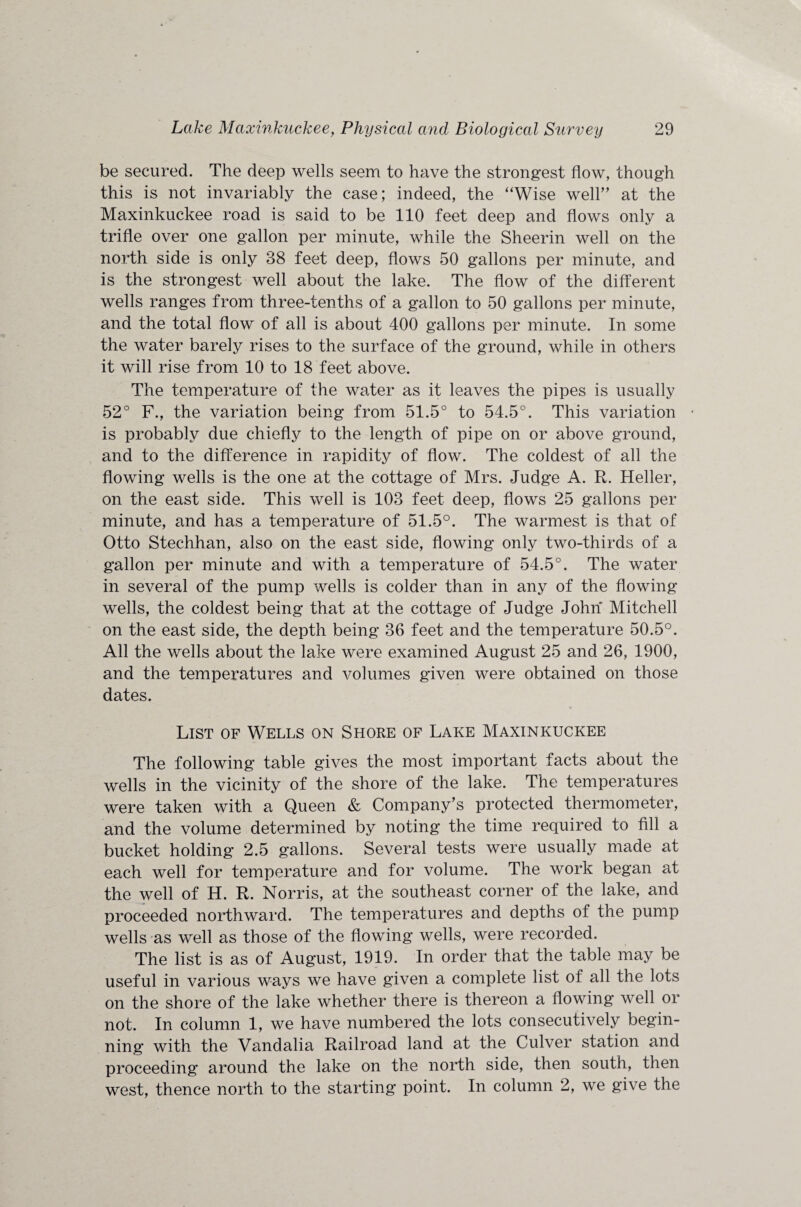be secured. The deep wells seem to have the strongest flow, though this is not invariably the case; indeed, the “Wise well” at the Maxinkuckee road is said to be 110 feet deep and flows only a trifle over one gallon per minute, while the Sheerin well on the north side is only 38 feet deep, flows 50 gallons per minute, and is the strongest well about the lake. The flow of the different wells ranges from three-tenths of a gallon to 50 gallons per minute, and the total flow of all is about 400 gallons per minute. In some the water barely rises to the surface of the ground, while in others it will rise from 10 to 18 feet above. The temperature of the water as it leaves the pipes is usually 52° F., the variation being from 51.5° to 54.5°. This variation is probably due chiefly to the length of pipe on or above ground, and to the difference in rapidity of flow. The coldest of all the flowing wells is the one at the cottage of Mrs. Judge A. R. Heller, on the east side. This well is 103 feet deep, flows 25 gallons per minute, and has a temperature of 51.5°. The warmest is that of Otto Stechhan, also on the east side, flowing only two-thirds of a gallon per minute and with a temperature of 54.5°. The water in several of the pump wells is colder than in any of the flowing wells, the coldest being that at the cottage of Judge John Mitchell on the east side, the depth being 36 feet and the temperature 50.5°. All the wells about the lake were examined August 25 and 26, 1900, and the temperatures and volumes given were obtained on those dates. List of Wells on Shore of Lake Maxinkuckee The following table gives the most important facts about the wells in the vicinity of the shore of the lake. The temperatures were taken with a Queen & Company’s protected thermometer, and the volume determined by noting the time required to fill a bucket holding 2.5 gallons. Several tests were usually made at each well for temperature and for volume. The work began at the well of H. R. Norris, at the southeast corner of the lake, and proceeded northward. The temperatures and depths of the pump wells as well as those of the flowing wells, were recorded. The list is as of August, 1919. In order that the table may be useful in various ways we have given a complete list of all the lots on the shore of the lake whether there is thereon a flowing well or not. In column 1, we have numbered the lots consecutively begin¬ ning with the Vandalia Railroad land at the Culver station and proceeding around the lake on the north side, then south, then west, thence north to the starting point. In column 2, we give the