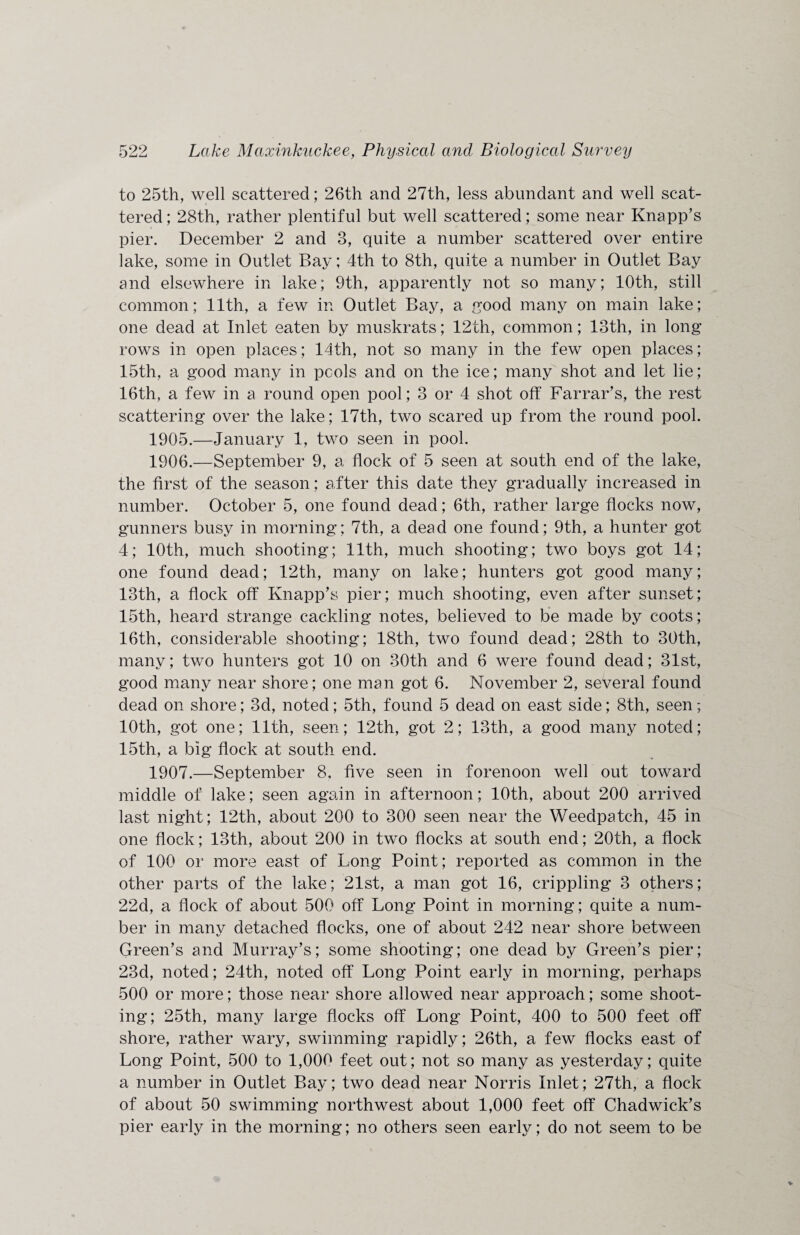 to 25th, well scattered; 26th and 27th, less abundant and well scat¬ tered; 28th, rather plentiful but well scattered; some near Knapp’s pier. December 2 and 3, quite a number scattered over entire lake, some in Outlet Bay; 4th to 8th, quite a number in Outlet Bay and elsewhere in lake; 9th, apparently not so many; 10th, still common; 11th, a few in Outlet Bay, a good many on main lake; one dead at Inlet eaten by muskrats; 12th, common; 13th, in long rows in open places; 14th, not so many in the few open places; 15th, a good many in pools and on the ice; many shot and let lie; 16th, a few in a round open pool; 3 or 4 shot off Farrar’s, the rest scattering over the lake; 17th, two scared up from the round pool. 1905. —January 1, two seen in pool. 1906. —September 9, a flock of 5 seen at south end of the lake, the first of the season; after this date they gradually increased in number. October 5, one found dead; 6th, rather large flocks now, gunners busy in morning; 7th, a dead one found; 9th, a hunter got 4; 10th, much shooting; 11th, much shooting; two boys got 14; one found dead; 12th, many on lake; hunters got good many; 13th, a flock off Knapp’s pier; much shooting, even after sunset; 15th, heard strange cackling notes, believed to be made by coots; 16th, considerable shooting; 18th, two found dead; 28th to 30th, many; two hunters got 10 on 30th and 6 were found dead; 31st, good many near shore; one man got 6. November 2, several found dead on shore; 3d, noted; 5th, found 5 dead on east side; 8th, seen; 10th, got one; 11th, seen; 12th, got 2; 13th, a good many noted; 15th, a big flock at south end. 1907. —September 8, five seen in forenoon well out toward middle of lake; seen again in afternoon; 10th, about 200 arrived last night; 12th, about 200 to 300 seen near the Weedpatch, 45 in one flock; 13th, about 200 in two flocks at south end; 20th, a flock of 100 or more east of Long Point; reported as common in the other parts of the lake; 21st, a man got 16, crippling 3 others; 22d, a flock of about 500 off Long Point in morning; quite a num¬ ber in manv detached flocks, one of about 242 near shore between ts 7 Green’s and Murray’s; some shooting; one dead by Green’s pier; 23d, noted; 24th, noted off Long Point early in morning, perhaps 500 or more; those near shore allowed near approach; some shoot¬ ing; 25th, many large flocks off Long Point, 400 to 500 feet off shore, rather wary, swimming rapidly; 26th, a few flocks east of Long Point, 500 to 1,000 feet out; not so many as yesterday; quite a number in Outlet Bay; two dead near Norris Inlet; 27th, a flock of about 50 swimming northwest about 1,000 feet off Chadwick’s pier early in the morning; no others seen early; do not seem to be