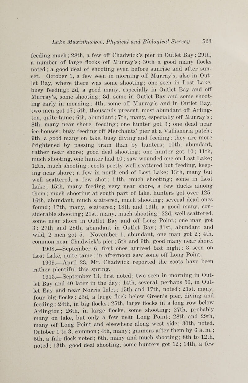 feeding much; 28th, a few off Chadwick’s pier in Outlet Bay; 29th, a number of large flocks off Murray’s; 30th a good many flocks noted; a good deal of shooting even before sunrise and after sun¬ set. October 1, a few seen in morning off Murray’s, also in Out¬ let Bay, where there was some shooting; one seen in Lost Lake, busy feeding; 2d, a good many, especially in Outlet Bay and off Murray’s, some shooting; 3d, some in Outlet Bay and some shoot¬ ing early in morning; 4th, some off Murray’s and in Outlet Bay, two men got 17; 5th, thousands present, most abundant off Arling¬ ton, quite tame; 6th, abundant; 7th, many, especially off Murray’s; 8th, many near shore, feeding; one hunter got 3; one dead near ice-houses; busy feeding off Merchants’ pier at a Vallisneria patch; 9th, a good many on lake, busy diving and feeding; they are more frightened by passing train than by hunters; 10th, abundant, rather near shore; good deal shooting; one hunter got 10; 11th, much shooting, one hunter had 10; saw wounded one on Lost Lake; 12th, much shooting; coots pretty well scattered but feeding, keep¬ ing near shore; a few in north end of Lost Lake; 13th, many but well scattered, a few shot; 14th, much shooting; some in Lost Lake; 15th, many feeding very near shore, a few ducks among them; much shooting at south part of lake, hunters got over 125; 16th, abundant, much scattered, much shooting; several dead ones found; 17th, many, scattered; 18th and 19th, a good many, con¬ siderable shooting; 21st, many, much shooting; 22d, well scattered, some near shore in Outlet Bay and off Long Point; one man got 3; 27th and 28th, abundant in Outlet Bay; 31st, abundant and wild, 2 men got 5. November 1, abundant, one man got 2; 4th, common near Chadwick’s pier; 5th and 6th, good many near shore. 1908. —September 6, first ones arrived last night; 3 seen on Lost Lake, quite tame; in afternoon saw some off Long Point. 1909. —April 23, Mr. Chadwick reported the coots have been rather plentiful this spring. 1913._September 13, first noted; two seen in morning in Out¬ let Bay and 40 later in the day; 14th, several, perhaps 50, in Out¬ let Bay and near Norris Inlet; 15th and 17th, noted; 21st, many, four big flocks; 23d, a large flock below Green’s pier, diving and feeding; 24th, in big flocks; 25th, large flocks in a long row below Arlington; 26th, in large flocks, some shooting; 27th, probably many on lake, but only a few near Long Point; 28th and 29th, many off Long Point and elsewhere along west side; 30th, noted. October 1 to 3, common ; 4th, many; gunners after them by 6 a. m.; 5th, a fair flock noted; 6th, many and much shooting; 8th to 12th, noted; 13th, good deal shooting, some hunters got 12; 14th, a few