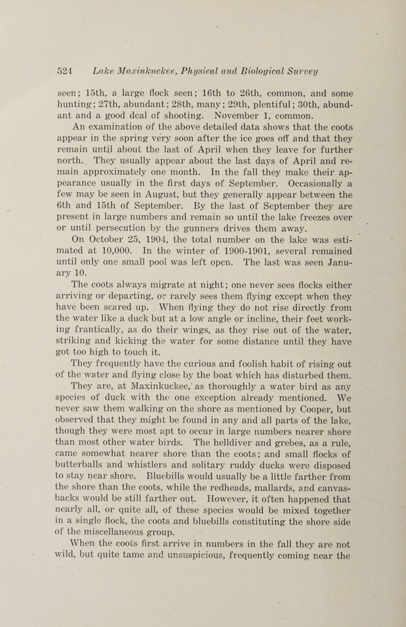 seen; 15th, a large flock seen; 16th to 26th, common, and some hunting; 27th, abundant; 28th, many; 29th, plentiful; 30th, abund¬ ant and a good deal of shooting. November 1, common. An examination of the above detailed data shows that the coots appear in the spring very soon after the ice goes off and that they remain until about the last of April when they leave for further north. They usually appear about the last days of April and re¬ main approximately one month. In the fall they make their ap¬ pearance usually in the first days of September. Occasionally a few may be seen in August, but they generally appear between the 6th and 15th of September. By the last of September they are present in large numbers and remain so until the lake freezes over or until persecution by the gunners drives them away. ■ On October 25, 1904, the total number on the lake was esti¬ mated at 10,000. In the winter of 1900-1901, several remained until only one small pool was left open. The last was seen Janu¬ ary 10. The coots always migrate at night; one never sees flocks either arriving or departing, or rarely sees them flying except when they have been scared up. When flying they do not rise directly from the water like a duck but at a low angle or incline, their feet work¬ ing frantically, as do their wings, as they rise out of the water, striking and kicking the water for some distance until they have got too high to touch it. They frequently have the curious and foolish habit of rising out of the water and flying close by the boat which has disturbed them. They are, at Maxinkuckee, as thoroughly a water bird as any species of duck with the; one exception already mentioned. We never saw them walking on the shore as mentioned by Cooper, but observed that they might be found in any and all parts of the lake, though they were most apt to occur in large numbers nearer shore than most other water birds. The helldiver and grebes, as a rule, came somewhat nearer shore than the coots; and small flocks of butterballs and whistlers and solitary ruddy ducks were disposed to stay near shore. Bluebills would usually be a little farther from the shore than the coots, while the redheads, mallards, and canvas- backs would be still farther out. However, it often happened that nearly all, or quite all, of these species would be mixed together in a single flock, the coots and bluebills constituting the shore side of the miscellaneous group. When the coots first arrive in numbers in the fall they are not wild, but quite tame and unsuspicious, frequently coming near the