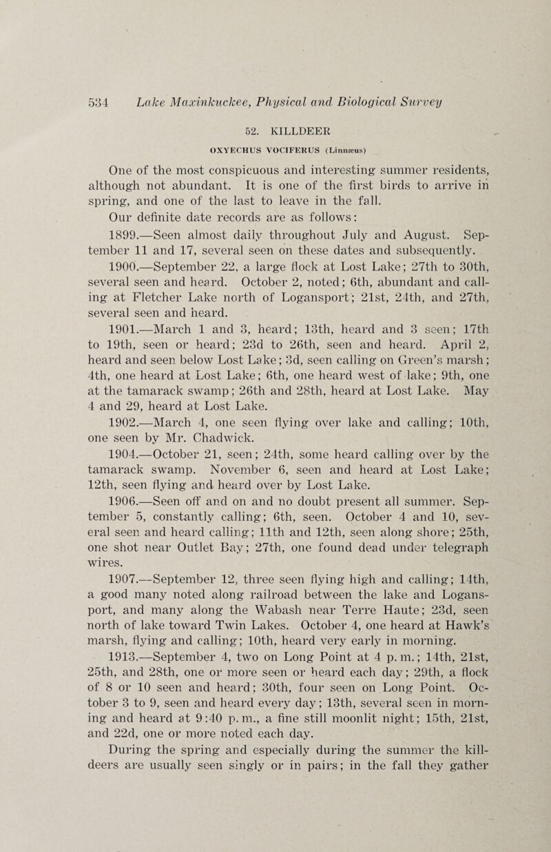 52. KILLDEER OXYECHUS VOCIFERUS (Linnaeus) One of the most conspicuous and interesting summer residents, although not abundant. It is one of the first birds to arrive in spring, and one of the last to leave in the fall. Our definite date records are as follows: 1899. —Seen almost daily throughout July and August. Sep¬ tember 11 and 17, several seen on these dates and subsequently. 1900. —September 22, a large flock at Lost Lake; 27th to 30th, several seen and heard. October 2, noted; 6th, abundant and call¬ ing at Fletcher Lake north of Logansport; 21st, 24th, and 27th, several seen and heard. 1901. —March 1 and 3, heard; 13th, heard and 3 seen; 17th to 19th, seen or heard; 23d to 26th, seen and heard. April 2, heard and seen below Lost Lake; 3d, seen calling on Green's marsh; 4th, one heard at Lost Lake; 6th, one heard west of lake; 9th, one at the tamarack swamp; 26th and 28th, heard at Lost Lake. May 4 and 29, heard at Lost Lake. 1902. —March 4, one seen flying over lake and calling; 10th, one seen by Mr. Chadwick. 1904.—October 21, seen; 24th, some heard calling over by the tamarack swamp. November 6, seen and heard at Lost Lake; 12th, seen flying and heard over by Lost Lake. 1906. —Seen off and on and no doubt present all summer. Sep¬ tember 5, constantly calling; 6th, seen. October 4 and 10, sev¬ eral seen and heard calling; 11th and 12th, seen along shore; 25th, one shot near Outlet Bay; 27th, one found dead under telegraph wires. 1907. —September 12, three seen flying high and calling; 14th, a good many noted along railroad between the lake and Logans¬ port, and many along the Wabash near Terre Haute; 23d, seen north of lake toward Twin Lakes. October 4, one heard at Hawk's marsh, flying and calling; 10th, heard very early in morning. 1913.—September 4, two on Long Point at 4 p. m.; 14th, 21st, 25th, and 28th, one or more seen or heard each day; 29th, a flock of 8 or 10 seen and heard; 30th, four seen on Long Point. Oc¬ tober 3 to 9, seen and heard every day; 13th, several seen in morn¬ ing and heard at 9:40 p. m., a fine still moonlit night; 15th, 21st, and 22d, one or more noted each day. During the spring and especially during the summer the kill- deers are usually seen singly or in pairs; in the fall they gather