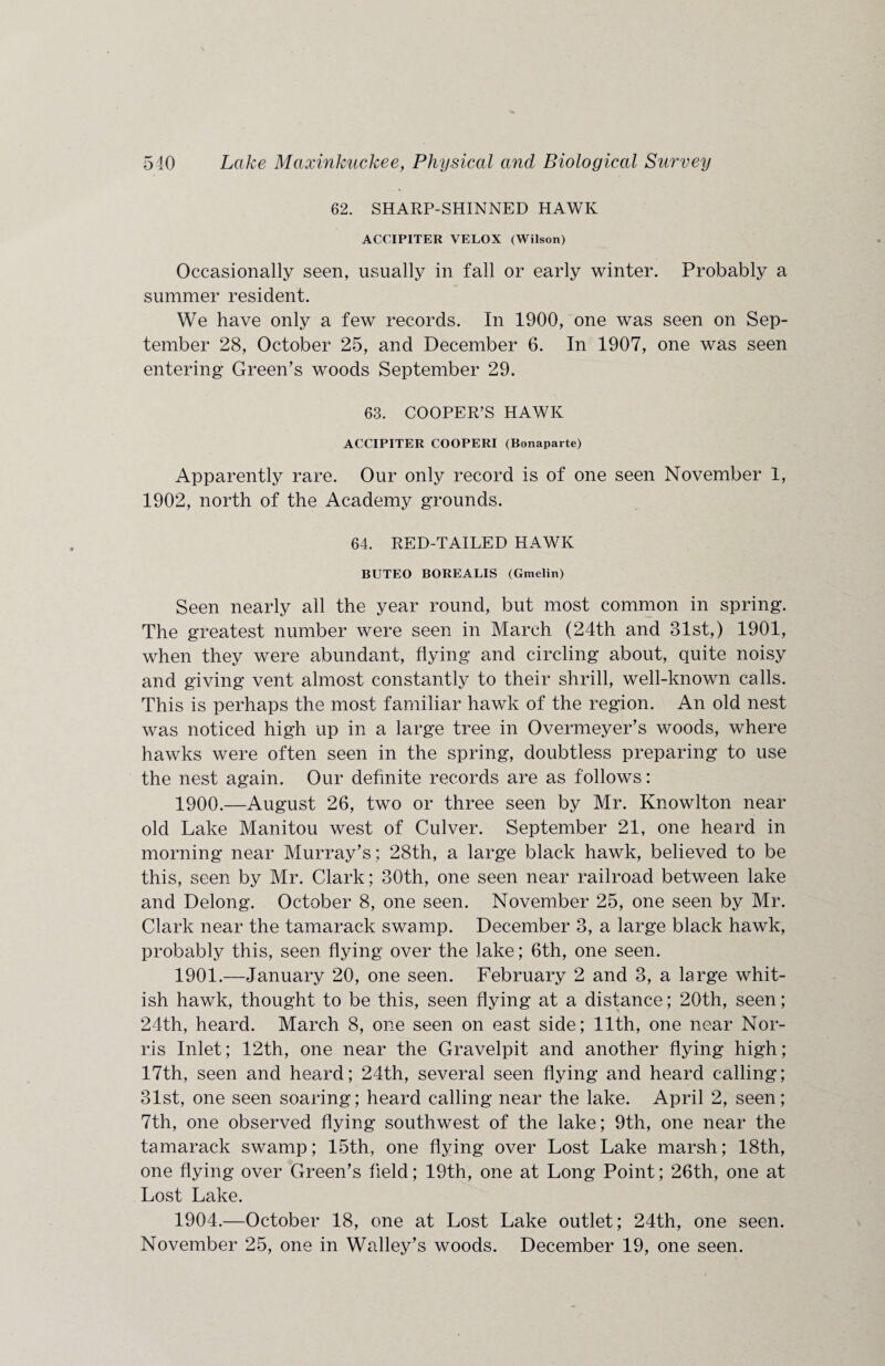 62. SHARP-SHINNED HAWK ACCIPITER VELOX (Wilson) Occasionally seen, usually in fall or early winter. Probably a summer resident. We have only a few records. In 1900, one was seen on Sep¬ tember 28, October 25, and December 6. In 1907, one was seen entering Green’s woods September 29. 63. COOPER’S HAWK ACCIPITER COOPERI (Bonaparte) Apparently rare. Our only record is of one seen November 1, 1902, north of the Academy grounds. 64. RED-TAILED HAWK BUTEO BOREALIS (Gmelin) Seen nearly all the year round, but most common in spring. The greatest number were seen in March (24th and 31st,) 1901, when they were abundant, flying and circling about, quite noisy and giving vent almost constantly to their shrill, well-known calls. This is perhaps the most familiar hawk of the region. An old nest was noticed high up in a large tree in Overmeyer’s woods, where hawks were often seen in the spring, doubtless preparing to use the nest again. Our definite records are as follows: 1900. —August 26, two or three seen by Mr. Knowlton near old Lake Manitou west of Culver. September 21, one heard in morning near Murray’s; 28th, a large black hawk, believed to be this, seen by Mr. Clark; 30th, one seen near railroad between lake and Delong. October 8, one seen. November 25, one seen by Mr. Clark near the tamarack swamp. December 3, a large black hawk, probably this, seen flying over the lake; 6th, one seen. 1901. —January 20, one seen. February 2 and 3, a large whit¬ ish hawk, thought to be this, seen flying at a distance; 20th, seen; 24th, heard. March 8, one seen on east side; 11th, one near Nor¬ ris Inlet; 12th, one near the Gravelpit and another flying high; 17th, seen and heard; 24th, several seen flying and heard calling; 31st, one seen soaring; heard calling near the lake. April 2, seen; 7th, one observed flying southwest of the lake; 9th, one near the tamarack swamp; 15th, one flying over Lost Lake marsh; 18th, one flying over Green’s field; 19th, one at Long Point; 26th, one at Lost Lake. 1904.—October 18, one at Lost Lake outlet; 24th, one seen.