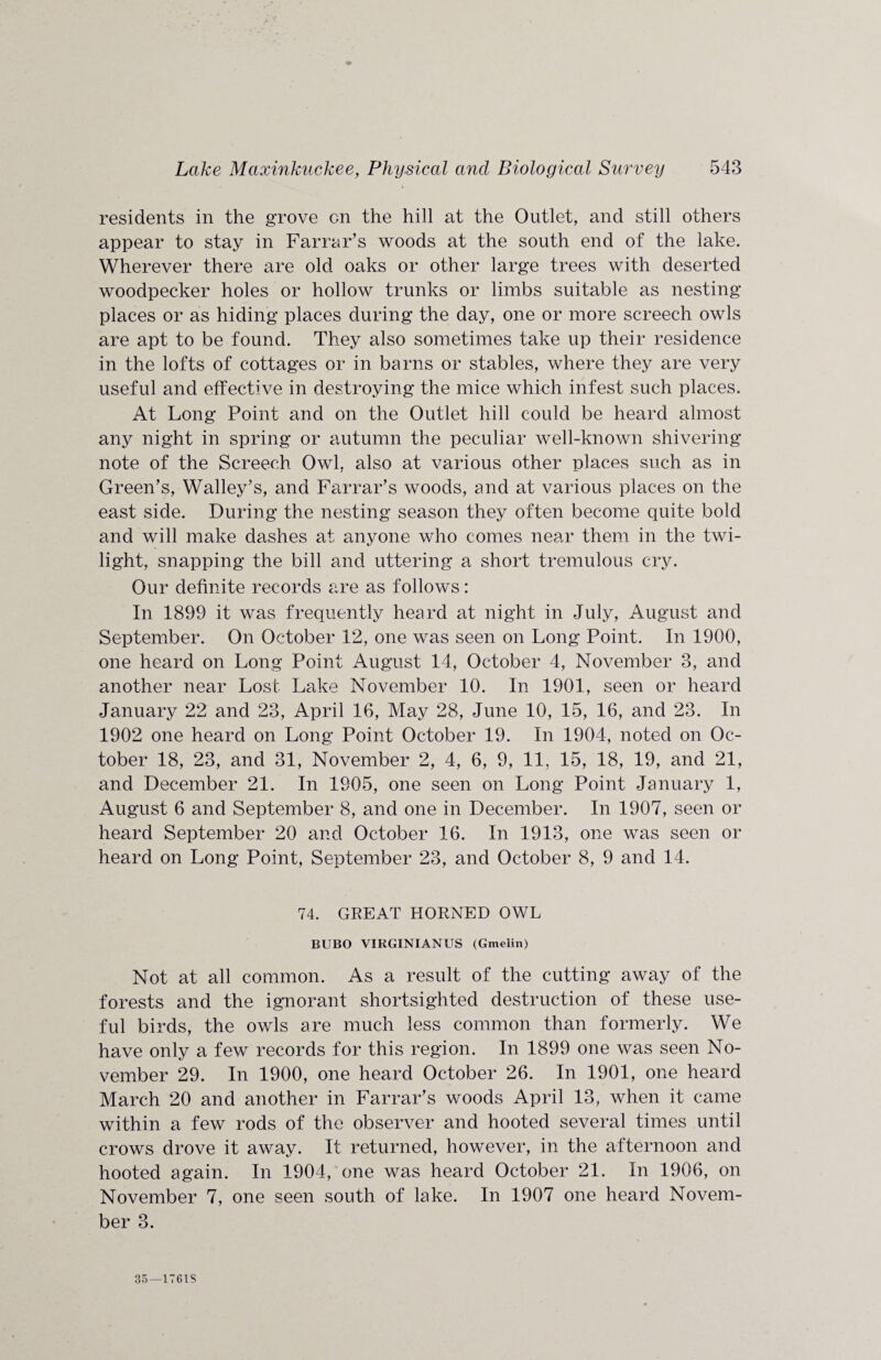 residents in the grove cn the hill at the Outlet, and still others appear to stay in Farrar’s woods at the south end of the lake. Wherever there are old oaks or other large trees with deserted woodpecker holes or hollow trunks or limbs suitable as nesting places or as hiding places during the day, one or more screech owls are apt to be found. They also sometimes take up their residence in the lofts of cottages or in barns or stables, where they are very useful and effective in destroying the mice which infest such places. At Long Point and on the Outlet hill could be heard almost any night in spring or autumn the peculiar well-known shivering note of the Screech Owl, also at various other places such as in Green’s, Walley’s, and Farrar’s woods, and at various places on the east side. During the nesting season they often become quite bold and will make dashes at anyone who comes near them in the twi¬ light, snapping the bill and uttering a short tremulous cry. Our definite records are as follows: In 1899 it was frequently heard at night in July, August and September. On October 12, one was seen on Long Point. In 1900, one heard on Long Point August 14, October 4, November 3, and another near Lost Lake November 10. In 1901, seen or heard January 22 and 23, April 16, May 28, June 10, 15, 16, and 23. In 1902 one heard on Long Point October 19. In 1904, noted on Oc¬ tober 18, 23, and 31, November 2, 4, 6, 9, 11, 15, 18, 19, and 21, and December 21. In 1905, one seen on Long Point January 1, August 6 and September 8, and one in December. In 1907, seen or heard September 20 and October 16. In 1913, one was seen or heard on Long Point, September 23, and October 8, 9 and 14. 74. GREAT HORNED OWL BUBO VIRGINIAN US (Gmelin) Not at all common. As a result of the cutting away of the forests and the ignorant shortsighted destruction of these use¬ ful birds, the owls are much less common than formerly. We have only a few records for this region. In 1899 one was seen No¬ vember 29. In 1900, one heard October 26. In 1901, one heard March 20 and another in Farrar’s woods April 13, when it came within a few rods of the observer and hooted several times until crows drove it away. It returned, however, in the afternoon and hooted again. In 1904, one was heard October 21. In 1906, on November 7, one seen south of lake. In 1907 one heard Novem¬ ber 3. 35—1761S