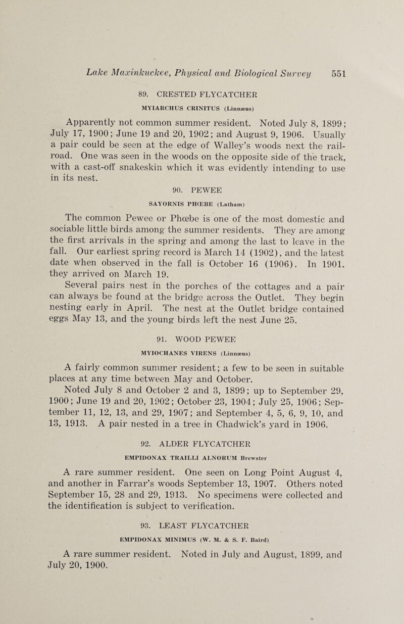 89. CRESTED FLYCATCHER MYIARCHUS CRINITUS (Linmeus) Apparently not common summer resident. Noted July 8, 1899; July 17, 1900; June 19 and 20, 1902; and August 9, 1906. Usually a pair could be seen at the edge of Walley’s woods next the rail¬ road. One was seen in the woods on the opposite side of the track, with a cast-off snakeskin which it was evidently intending to use in its nest. 90. PEWEE SAYORNIS PIKEBE (Latham) The common Pewee or Phoebe is one of the most domestic and sociable little birds among the summer residents. They are among the first arrivals in the spring and among the last to leave in the fall. Our earliest spring record is March 14 (1902), and the latest date when observed in the fall is October 16 (1906). In 1901, they arrived on March 19. Several pairs nest in the porches of the cottages and a pair can always be found at the bridge across the Outlet. They begin nesting early in April. The nest at the Outlet bridge contained eggs May 13, and the young birds left the nest June 25. 91. WOOD PEWEE MYIOCHANES VIRENS (Linnzeus) A fairly common summer resident; a few to be seen in suitable places at any time between May and October. Noted July 8 and October 2 and 3, 1899; up to September 29, 1900; June 19 and 20, 1902; October 23, 1904; July 25, 1906; Sep¬ tember 11, 12, 13, and 29, 1907; and September 4, 5, 6, 9, 10, and 13, 1913. A pair nested in a tree in Chadwick’s yard in 1906. 92. ALDER FLYCATCHER EMPIDONAX TRAILLI ALNORUM Brewster A rare summer resident. One seen on Long Point August 4, and another in Farrar’s woods September 13, 1907. Others noted September 15, 28 and 29, 1913. No specimens were collected and the identification is subject to verification. 93. LEAST FLYCATCHER EMPIDONAX MINIMUS (W. M. & S. F. Baird) A rare summer resident. Noted in July and August, 1899, and July 20, 1900.