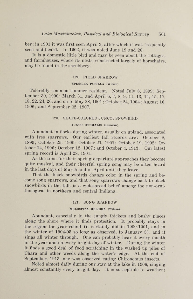 ber; in 1901 it was first seen April 3, after which it was frequently seen and heard. In 1902, it was noted June 19 and 20. It is a domestic liitle bird and may be seen about the cottages, and farmhouses, where its nests, constructed largely of horsehairs, may be found in the shrubbery. 119. FIELD SPARROW SPIZELLA PUSILLA (Wilson) Tolerably common summer resident. Noted July 8, 1899; Sep¬ tember 30, 1900; March 31, and April 6, 7, 8, 9, 11, 13, 14, 15, 17, 18, 22, 24, 26, and on to May 28, 1901; October 24, 1904; August 16, 1906; and September 22, 1907. 120. SLATE-COLORED JUNCO; SNOWBIRD JUNCO HYEMALIS (Linmeus) Abundant in flocks during winter, usually on upland, associated with tree sparrows. Our earliest fall records are: October 8, 1899; October 25, 1900; October 21, 1901; October 19, 1902; Oc¬ tober 14, 1906; October 12, 1907; and October 4, 1913. Our latest spring record is April 28, 1901. As the time for their spring departure approaches they become quite musical, and their cheerful spring song may be often heard in the last days of March and in April until they leave. That the black snowbirds change color in the spring and be¬ come song sparrows, and that song sparrows change back to black snowbirds in the fall, is a widespread belief among the non-orni- thological in northern and central Indiana. 121. SONG SPARROW MELOSPIZA MELODIA (Wilson) Abundant, especially in the jungly thickets and bushy places along the shore where it finds protection. It probably stays in the region the year round (it certainly did in 1900-1901, and in the winter of 1904-05 so long as observed, to January 3), and it sings all winter through. One can probably hear it every month in the year and on every bright day of winter. During the winter it finds a good deal of food scratching in the washed up piles of Chara and other weeds along the water’s edge. At the end of September, 1913, one was observed eating Chironomus insects. Noted almost daily during our stay at the lake in 1906, singing almost constantly every bright day. It is susceptible to weather;