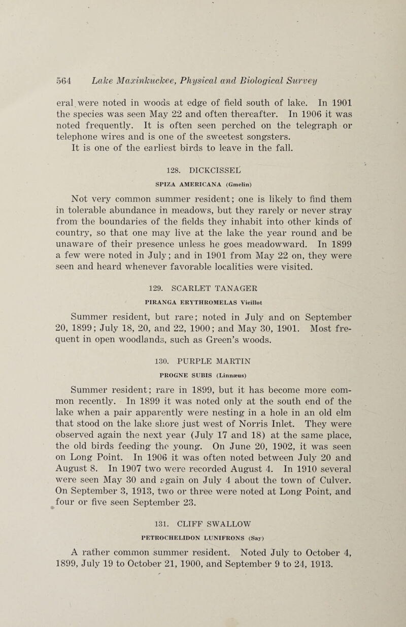 eral.were noted in woods at edge of field south of lake. In 1901 the species was seen May 22 and often thereafter. In 1906 it was noted frequently. It is often seen perched on the telegraph or telephone wires and is one of the sweetest songsters. It is one of the earliest birds to leave in the fall. 128. DICKCISSEL SPIZA AMERICANA (Gmelin) Not very common summer resident; one is likely to find them in tolerable abundance in meadows, but they rarely or never stray from the boundaries of the fields they inhabit into other kinds of country, so that one may live at the lake the year round and be unaware of their presence unless he goes meadowward. In 1899 a few were noted in July; and in 1901 from May 22 on, they were seen and heard whenever favorable localities were visited. 129. SCARLET TANAGER PIRANGA ERYTHROMELAS Vieillot Summer resident, but rare; noted in July and on September 20, 1899; July 18, 20, and 22, 1900; and May 30, 1901. Most fre¬ quent in open woodlands, such as Green’s woods. 130. PURPLE MARTIN PROGNE SUBIS (Linmeus) Summer resident ; rare in 1899, but it has become more com¬ mon recently. In 1899 it was noted only at the south end of the lake when a pair apparently were nesting in a hole in an old elm that stood on the lake shore just west of Norris Inlet. They were observed again the next year (July 17 and 18) at the same place, the old birds feeding the young. On June 20, 1902, it was seen on Long Point. In 1906 it was often noted between July 20 and August 8. In 1907 two were recorded August 4. In 1910 several were seen May 30 and again on July 4 about the town of Culver. On September 3, 1913, two or three were noted at Long Point, and four or five seen September 23. 131. CLIFF SWALLOW PETROCHELIDON LUNIFRONS (Say) A rather common summer resident. Noted July to October 4, 1899, July 19 to October 21, 1900, and September 9 to 24, 1913.
