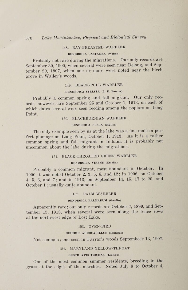 148. BAY-BREASTED WARBLER DENDROICA CASTANEA (Wilson) Probably not rare during the migrations. Our only records are September 30, 1900, when several were seen near Delong, and Sep¬ tember 29, 1907, when one or more were noted near the birch grove in Walley’s woods. 149. BLACK-POLL WARBLER DENDROICA STRIATA (J. R. Forster) Probably a common spring and fall migrant. Our only rec¬ ords, however, are September 25 and October 1, 1913, on each of which dates several were seen feeding among the poplars on Long Point. 150. BLACKBURNIAN WARBLER DENDROICA FUSCA (Muller) The only example seen by us at the lake was a fine male in per¬ fect plumage on Long Point, October 1, 1913. As it is a rather common spring and fall migrant in Indiana it is probably not uncommon about the lake during the migrations. 151. BLACK-THROATED GREEN WARBLER DENDROICA VIRENS (Gmelin) Probably a common migrant, most abundant in October. In 1900 it was noted October 2, 3, 5, 6, and 12; in 1906, on October 4, 5, 6, and 7; and in 1913, on September 14, 15, 17 to 20, and October 1; usually quite abundant. 152. PALM WARBLER DENDROICA PALMARUM (Gmelin) Apparently rare; our only records are October 7, 1899, and Sep¬ tember 13, 1913, when several were seen along the fence rows at the northwest edge of Lost Lake. 153. OVEN-BIRD SEIURUS AUROCAPILLUS (Linnaeus) Not common; one seen in Farrar’s woods Septembeer 13, 1907. 154. MARYLAND YELLOW-THROAT GEOTHLYPIS TRICHAS (Linnaeus) One of the most common summer residents, breeding in the grass at the edges of the marshes. Noted July 8 to October 4,