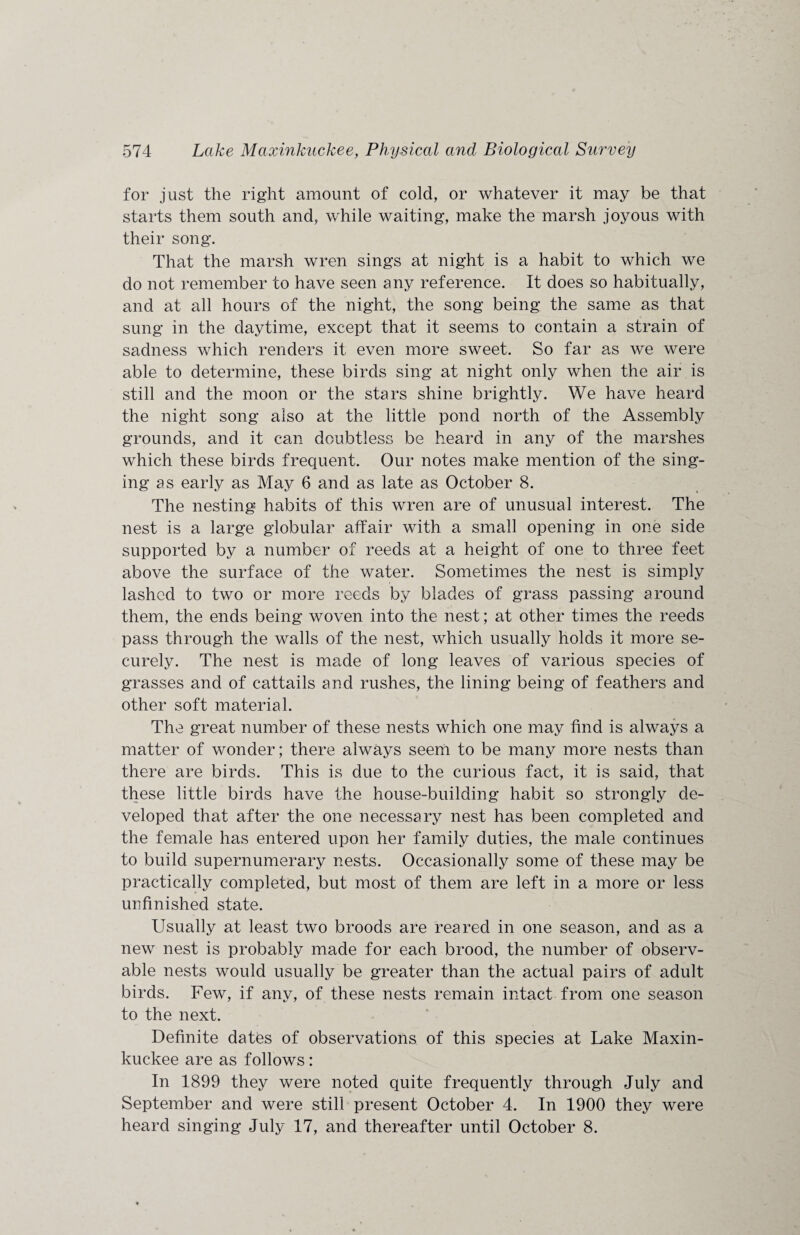 for just the right amount of cold, or whatever it may be that starts them south and, while waiting, make the marsh joyous with their song. That the marsh wren sings at night is a habit to which we do not remember to have seen any reference. It does so habitually, and at all hours of the night, the song being the same as that sung in the daytime, except that it seems to contain a strain of sadness which renders it even more sweet. So far as we were able to determine, these birds sing at night only when the air is still and the moon or the stars shine brightly. We have heard the night song also at the little pond north of the Assembly grounds, and it can doubtless be heard in any of the marshes which these birds frequent. Our notes make mention of the sing¬ ing as early as May 6 and as late as October 8. The nesting habits of this wren are of unusual interest. The nest is a large globular affair with a small opening in one side supported by a number of reeds at a height of one to three feet above the surface of the water. Sometimes the nest is simply lashed to two or more reeds by blades of grass passing around them, the ends being woven into the nest; at other times the reeds pass through the walls of the nest, which usually holds it more se¬ curely. The nest is made of long leaves of various species of grasses and of cattails and rushes, the lining being of feathers and other soft material. The great number of these nests which one may find is always a matter of wonder; there always seem to be many more nests than there are birds. This is due to the curious fact, it is said, that these little birds have the house-building habit so strongly de¬ veloped that after the one necessary nest has been completed and the female has entered upon her family duties, the male continues to build supernumerary nests. Occasionally some of these may be practically completed, but most of them are left in a more or less unfinished state. Usually at least two broods are reared in one season, and as a new nest is probably made for each brood, the number of observ¬ able nests would usually be greater than the actual pairs of adult birds. Few, if any, of these nests remain intact from one season to the next. Definite dates of observations of this species at Lake Maxin¬ kuckee are as follows: In 1899 they were noted quite frequently through July and September and were still present October 4. In 1900 they were heard singing July 17, and thereafter until October 8.
