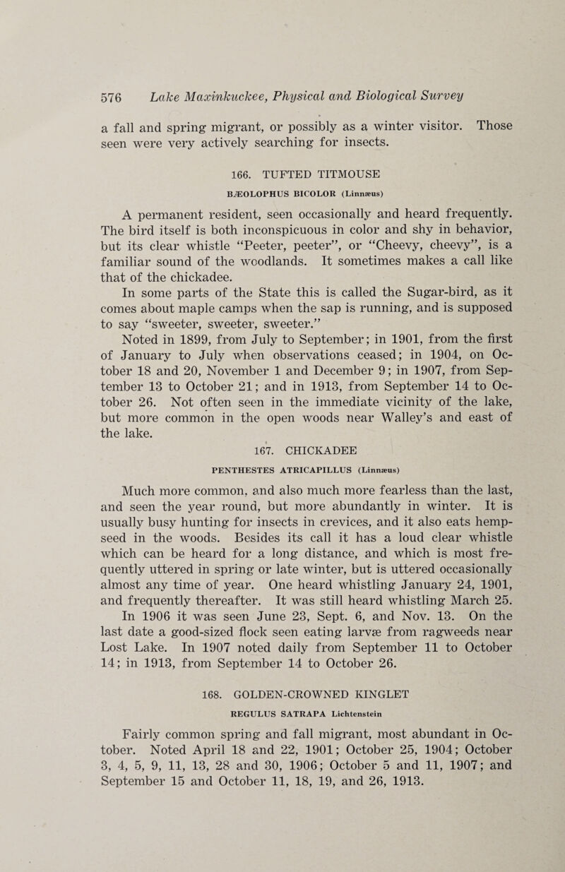 a fall and spring migrant, or possibly as a winter visitor. Those seen were very actively searching for insects. 166. TUFTED TITMOUSE BiEOLOPHUS BICOLOR (Linnaeus) A permanent resident, seen occasionally and heard frequently. The bird itself is both inconspicuous in color and shy in behavior, but its clear whistle ‘Teeter, peeter”, or “Cheevy, cheevy”, is a familiar sound of the woodlands. It sometimes makes a call like that of the chickadee. In some parts of the State this is called the Sugar-bird, as it comes about maple camps when the sap is running, and is supposed to say “sweeter, sweeter, sweeter.” Noted in 1899, from July to September; in 1901, from the first of January to July when observations ceased; in 1904, on Oc¬ tober 18 and 20, November 1 and December 9; in 1907, from Sep¬ tember 13 to October 21; and in 1913, from September 14 to Oc¬ tober 26. Not often seen in the immediate vicinity of the lake, but more common in the open woods near Walley’s and east of the lake. 167. CHICKADEE PENTHESTES ATRICAPILLUS (Linnaeus) Much more common, and also much more fearless than the last, and seen the year round, but more abundantly in winter. It is usually busy hunting for insects in crevices, and it also eats hemp- seed in the woods. Besides its call it has a loud clear whistle which can be heard for a long distance, and which is most fre¬ quently uttered in spring or late winter, but is uttered occasionally almost any time of year. One heard whistling January 24, 1901, and frequently thereafter. It was still heard whistling March 25. In 1906 it was seen June 23, Sept. 6, and Nov. 13. On the last date a good-sized flock seen eating larvse from ragweeds near Lost Lake. In 1907 noted daily from September 11 to October 14; in 1913, from September 14 to October 26. 168. GOLDEN-CROWNED KINGLET REGULUS SATRAPA Lichtenstein Fairly common spring and fall migrant, most abundant in Oc¬ tober. Noted April 18 and 22, 1901; October 25, 1904; October 3, 4, 5, 9, 11, 13, 28 and 30, 1906; October 5 and 11, 1907; and September 15 and October 11, 18, 19, and 26, 1913.