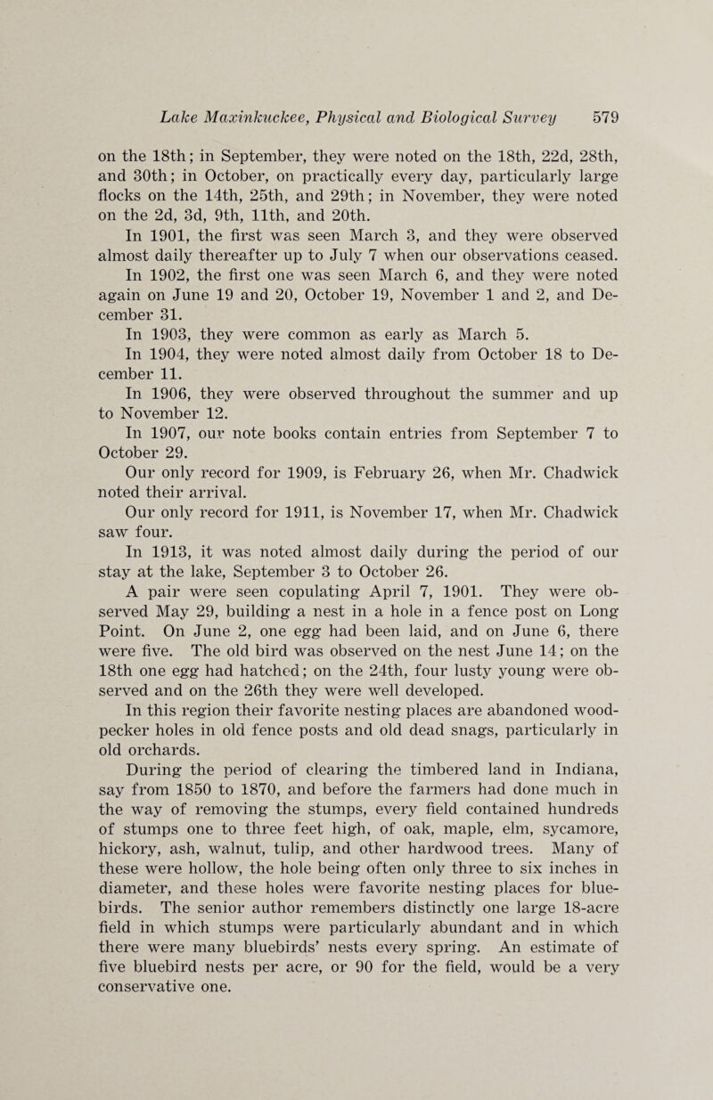 on the 18th; in September, they were noted on the 18th, 22d, 28th, and 30th; in October, on practically every day, particularly large flocks on the 14th, 25th, and 29th; in November, they were noted on the 2d, 3d, 9th, 11th, and 20th. In 1901, the first was seen March 3, and they were observed almost daily thereafter up to July 7 when our observations ceased. In 1902, the first one was seen March 6, and they were noted again on June 19 and 20, October 19, November 1 and 2, and De¬ cember 31. In 1903, they were common as early as March 5. In 1904, they were noted almost daily from October 18 to De¬ cember 11. In 1906, they were observed throughout the summer and up to November 12. In 1907, our note books contain entries from September 7 to October 29. Our only record for 1909, is February 26, when Mr. Chadwick noted their arrival. Our only record for 1911, is November 17, when Mr. Chadwick saw four. In 1913, it was noted almost daily during the period of our stay at the lake, September 3 to October 26. A pair were seen copulating April 7, 1901. They were ob¬ served May 29, building a nest in a hole in a fence post on Long Point. On June 2, one egg had been laid, and on June 6, there were five. The old bird was observed on the nest June 14; on the 18th one egg had hatched; on the 24th, four lusty young were ob¬ served and on the 26th they were well developed. In this region their favorite nesting places are abandoned wood¬ pecker holes in old fence posts and old dead snags, particularly in old orchards. During the period of clearing the timbered land in Indiana, say from 1850 to 1870, and before the farmers had done much in the way of removing the stumps, every field contained hundreds of stumps one to three feet high, of oak, maple, elm, sycamore, hickory, ash, walnut, tulip, and other hardwood trees. Many of these were hollow, the hole being often only three to six inches in diameter, and these holes were favorite nesting places for blue¬ birds. The senior author remembers distinctly one large 18-acre field in which stumps were particularly abundant and in which there were many bluebirds’ nests every spring. An estimate of five bluebird nests per acre, or 90 for the field, would be a very conservative one.