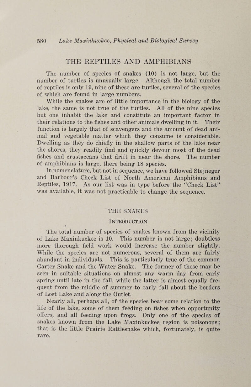 THE REPTILES AND AMPHIBIANS The number of species of snakes (10) is not large, but the number of turtles is unusually large. Although the total number of reptiles is only 19, nine of these are turtles, several of the species of which are found in large numbers. While the snakes are of little importance in the biology of the lake, the same is not true of the turtles. All of the nine species but one inhabit the lake and constitute an important factor in their relations to the fishes and other animals dwelling in it. Their function is largely that of scavengers and the amount of dead ani¬ mal and vegetable matter which they consume is considerable. Dwelling as they do chiefly in the shallow parts of the lake near the shores, they readily find and quickly devour most of the dead fishes and crustaceans that drift in near the shore. The number of amphibians is large, there being 18 species. In nomenclature, but not in sequence, we have followed Stejneger and Barbour’s Check List of North American Amphibians and Reptiles, 1917. As our list was in type before the “Check List” was available, it was not practicable to change the sequence. THE SNAKES Introduction « The total number of species of snakes known from the vicinity of Lake Maxinkuckee is 10. This number is not large; doubtless more thorough field work would increase the number slightly. While the species are not numerous, several of them are fairly abundant in individuals. This is particularly true of the common Garter Snake and the Water Snake. The former of these may be seen in suitable situations on almost any warm day from early spring until late in the fall, while the latter is almost equally fre¬ quent from the middle of summer to early fall about the borders of Lost Lake and along the Outlet. Nearly all, perhaps all, of the species bear some relation to the life of the lake, some of them feeding on fishes when opportunity offers, and all feeding upon frogs. Only one of the species of snakes known from the Lake Maxinkuckee region is poisonous; that is the little Prairie Rattlesnake which, fortunately, is quite rare.