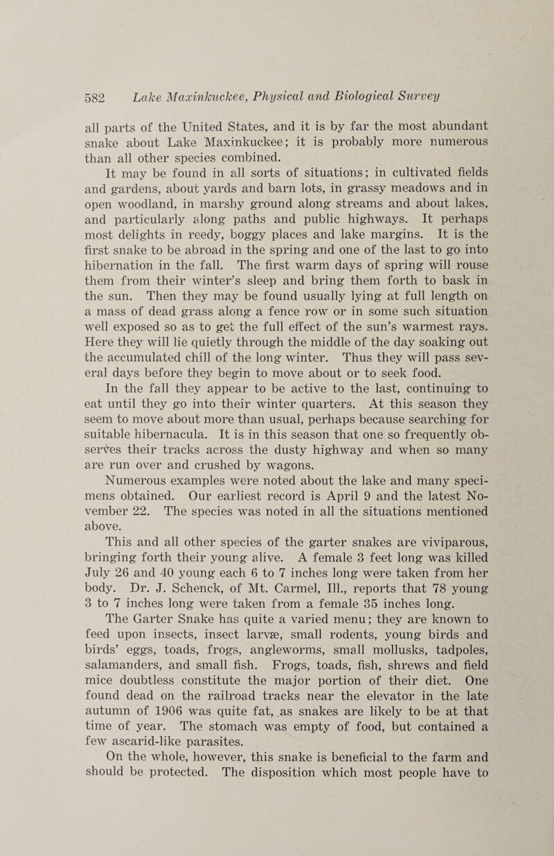 all parts of the United States, and it is by far the most abundant snake about Lake Maxinkuckee; it is probably more numerous than all other species combined. It may be found in all sorts of situations; in cultivated fields and gardens, about yards and barn lots, in grassy meadows and in open woodland, in marshy ground along streams and about lakes, and particularly along paths and public highways. It perhaps most delights in reedy, boggy places and lake margins. It is the first snake to be abroad in the spring and one of the last to go into hibernation in the fall. The first warm days of spring will rouse them from their winter's sleep and bring them forth to bask in the sun. Then they may be found usually lying at full length on a mass of dead grass along a fence row or in some such situation well exposed so as to get the full effect of the sun's warmest rays. Here they will lie quietly through the middle of the day soaking out the accumulated chill of the long winter. Thus they will pass sev¬ eral days before they begin to move about or to seek food. In the fall they appear to be active to the last, continuing to eat until they go into their winter quarters. At this season they seem to move about more than usual, perhaps because searching for suitable hibernacula. It is in this season that one so frequently ob¬ serves their tracks across the dusty highway and when so many are run over and crushed by wagons. Numerous examples were noted about the lake and many speci¬ mens obtained. Our earliest record is April 9 and the latest No¬ vember 22. The species was noted in all the situations mentioned above. This and all other species of the garter snakes are viviparous, bringing forth their young alive. A female 8 feet long was killed July 26 and 40 young each 6 to 7 inches long were taken from her body. Dr. J. Schenck, of Mt. Carmel, Ill., reports that 78 young 8 to 7 inches long were taken from a female 35 inches long. The Garter Snake has quite a varied menu; they are known to feed upon insects, insect larvse, small rodents, young birds and birds’ eggs, toads, frogs, angleworms, small mollusks, tadpoles, salamanders, and small fish. Frogs, toads, fish, shrews and field mice doubtless constitute the major portion of their diet. One found dead on the railroad tracks near the elevator in the late autumn of 1906 was quite fat, as snakes are likely to be at that time of year. The stomach was empty of food, but contained a few ascarid-like parasites. On the whole, however, this snake is beneficial to the farm and should be protected. The disposition which most people have to